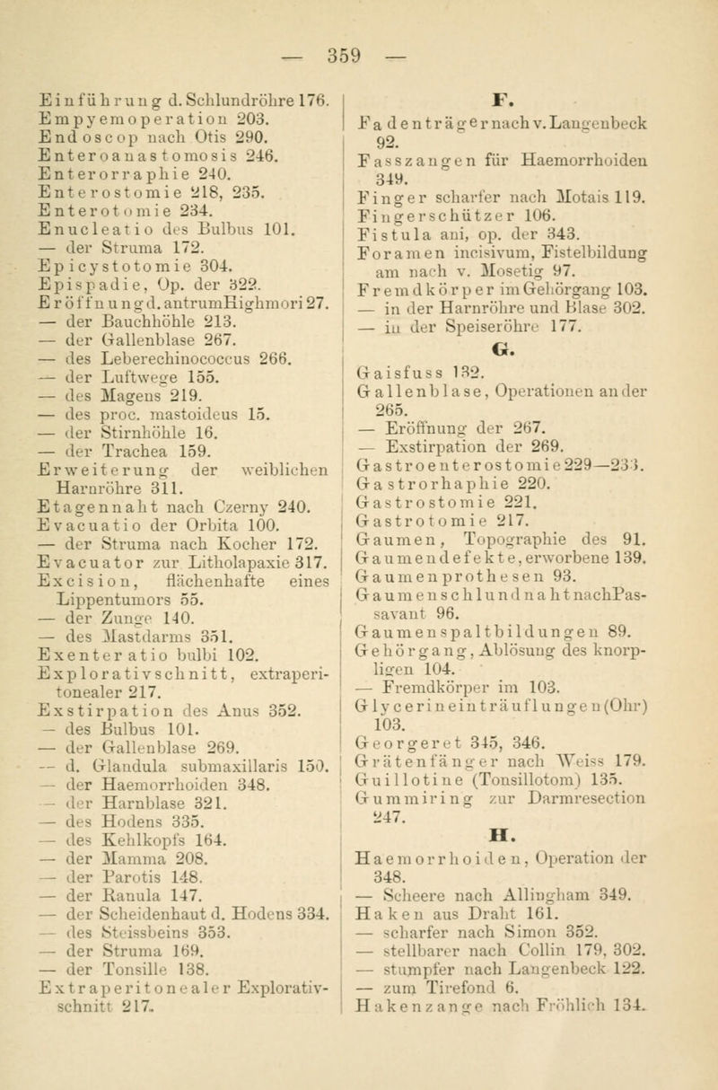 Eiufüliriiii g d. Sclilundrölire 176. Empyeraoperatiou 203. Endoscop nach Otis 290. Enteroauas tomosis 246. Enterorrapliie 240. Enterostomie 218, 235. E n t e r o t (• m i e 234, Enucleatio des Bulbus 101. — der Struma 172. Epicystotomie 304. Epispadie, Op. der 322. E r ö l'tü u n g d. antrumHighniori 27. — der Bauchhöhle 213. — der Gallenblase 267. — des Leberechmococcus 266. — der Luftwege 155. — des Magens 219. — des proc. mastoideus 15. — der Stirnhöhle 16. — der Trachea 159. r Weiterung der weiblichen Harnröhre 311. tagen naht nach Czerny 240. vacuatio der Orbita 100. - der Struma nach Kocher 172. vacuator zur Litholapaxie 317. X c i s i o n, flächenhafte eines Lippentumors 55. - der Zunge 140. - des Mastdarms 351. xenteratio bulbi 102. xplorativschnitt, extraperi- tonealer 217. xstirpation des Anus 352. - des Bulbus 101. — der CT-allenblase 269. — d. Glandula submaxillaris 150. — der Haemorrhoiden 348. — der Harnblase 321. — des Hodens 335. — des Kehlkopfs 164. — der Mamma 208. — der Parotis 148. — der Ranula 147. — der Scheidenhaut d. Hodens 334. — des Stcissbeins 853. — der Struma 169. — der Tonsille 138. Extraperitonealer Explorativ- schnitt 217» F. E adenträger nach v. Lanueubeck 92. Fasszaugen für Haemorrhoiden 349. Finger scharfer nach Motais 119. Finger Schützer 106. Fistula ani, op. der 343. Foramen incisivum, Fistelbildung am nach v. Mosetig 97. Fremdkörper im Geliörgang 103. — in der Harnröhre und Blase 302. — iu der Speiseröhre 177. G. Gaisfuss 132. Gallenblase, Operationen an der 265. — Eröffnung der 267. — Exstirpation der 269. Gastroenterostomie 229—23). Gastrorhaphie 220. Gastrostomie 221. Gastrotomie 217. Gaumen, Topographie des 91. G a u m e n d e f e k t e, erworbene 139. Gaumen prothesen 93. G a u m e u s c h 1 u n (1 n a h t nachPas- savant 96. Gaumenspaltbildungen 89. Gehör gang, Ablösung des knorp- liofen 104. — Fremdkörper im 103. G1 y c e r i n e i n t r ä u f 1 u n g e n (Ohr) 103. Georgeret 845, 346. Gräten fang er nach Weiss 179. Guillotine (Tonsillotom) 135. Gummiring zur Darmresection 247. H. Haemorrhoiden, Operation <ler 348. — Scheere nach Allingliam 349. Haken aus Draht 161. — scharfer nach Simon 352. — stellbarer nach Collin 179, 302. — stumpfer nach Laugenbeck 122. — zum Tirefond 6. Hakenzange nach Fröhlich 134.