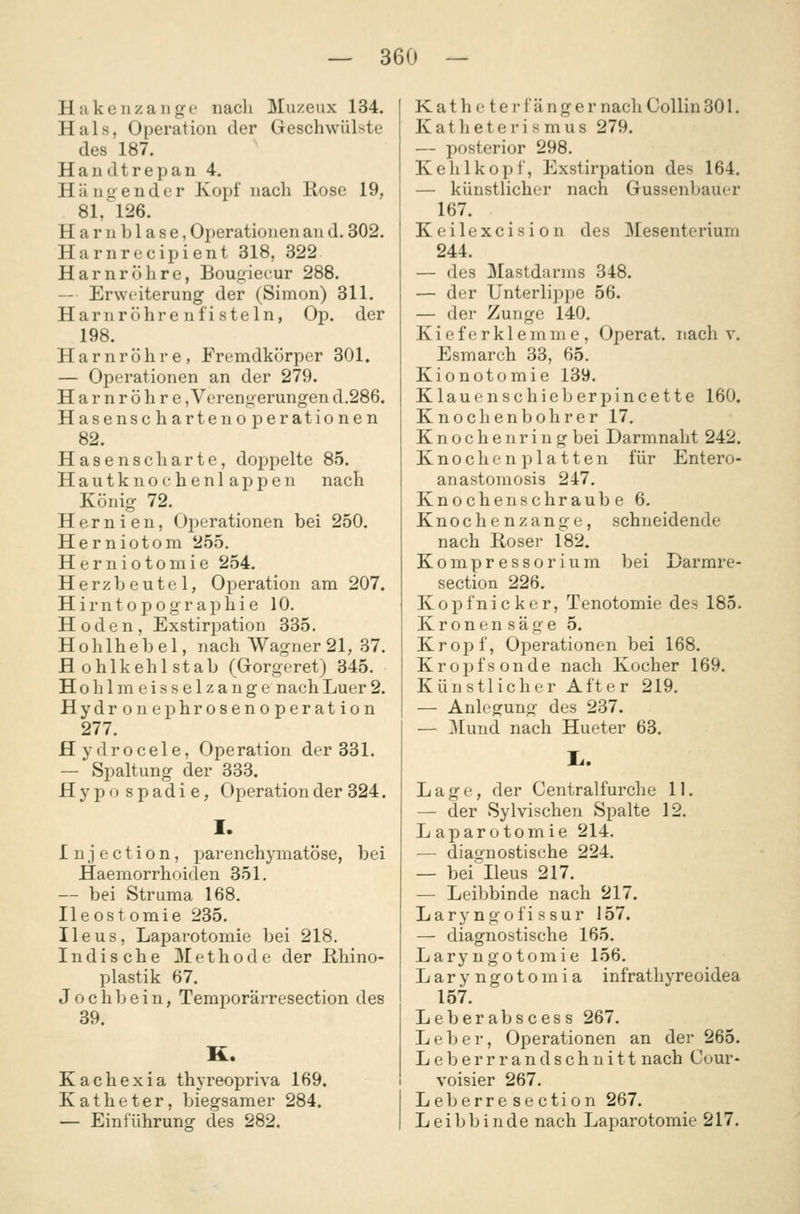 Hakeiizange nach Muzeux 134. Hals, Operation der Geschwülste des 187. H a n d t r e p a n 4. Hängender Kopf nach Rose 19, 81, 126. Harnblase, Operationen an d. 302. Harnrc'cipient 318, 322 Harnröhre, Bougiecur 288. — Erweiterung der (Simon) 311. Harn röhren fisteln, Op. der 198. Harnröhre, Fremdkörper 301. — Operationen an der 279. Harnröhre, Verengerungen d.286. Hasenschartenoperationen 82. Hasenscharte, doppelte 85. Hautknochenlappen nach König 72. Hernien, Operationen bei 250. Herniotom 255. Herniotomie 254. Herzbeutel, Operation am 207. Hirntopographie 10. Hoden, Exstirpation 335. Hohlhebel, nach Wagner 21, 37. Hohlkehlstab (Grorgeret) 345. Hohlmeisselzange nachLuer2. Hydronephrosenoperation 277. flydrocele, Operation der 331. — Spaltung der 333. Hypospadie, Operation der 324. I. Injection, parenchymatöse, bei Haemorrhoiden 351. — bei Struma 168, Ileostomie 235. Ileus, Laparotomie bei 218. Indische Methode der ßhino- plastik 67. Jochbein, Temporärresection des 39. K. Kachexia thyreopriva 169. Katheter, biegsamer 284. — Einführuno: des 282. Katheter länger nach CoUin 301. Katheterismus 279. — posterior 298. Kehlkopf, Exstirpation des 164. — künstlicher nach Gussenbauer 167. Keilexcision des Mesenterium 244. — des Mastdarms 348. — der Unterlippe 56. — der Zunge 140. Kieferklemme, Operat. nach v, Esmarch 33, 65. Kionotomie 139. K1 a u e n s c h i e 1j e r p i n c e 11 e 160. Knochenbohrer 17. Knochenring bei Darmnaht 242. K n o c h e n p 1 a 11 e n für Entero- anastomosis 247. Knochenschraube 6. Knochenzange, schneidende nach Roser 182. Kompressorium bei Darmre- section 226. Kopfnicker, Tenotomie des 185. K r o n e n s ä g e 5. Kropf, Oj^erationen bei 168. Kropfsonde nach Kocher 169. Künstlicher After 219. — Anlegung des 237. — Mund nach Hueter 63. Lage, der Centralfurche 11. — der Sylvischen Spalte 12. Laparotomie 214. — diaunostische 224. — bei''Ileus 217. — Leibbinde nach 217. Laryngofissur 157. — diagnostische 165. Laryngotomie 156. Laryngotomia infrathyreoidea 157. Leberabscess 267. Leber, Operationen an der 265. Leberrrandschnitt nach Cour* voisier 267. Leberresection 267. Leibbinde nach Laparotomie 217.