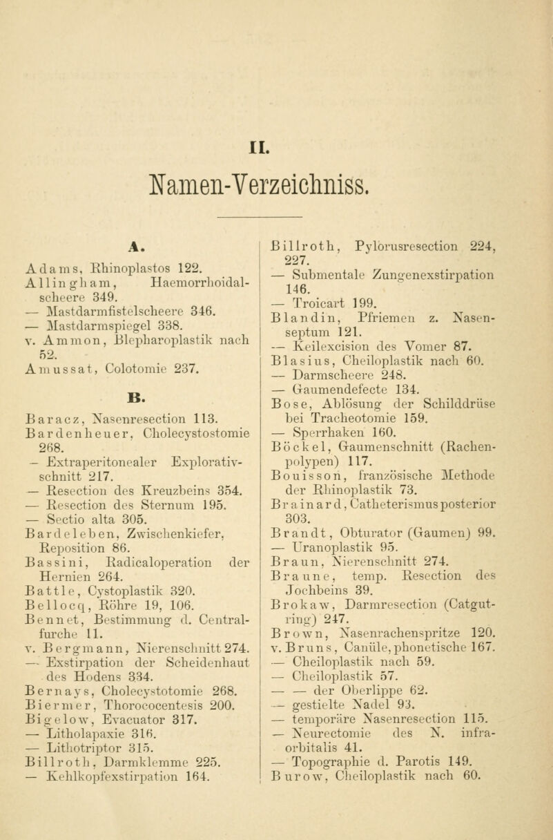 IL Ifamen-Verzeicliniss. A. Adams, Rhinoplastos 122. Allin gham, Hacmorrlioidal- scheere 349. — Mastdarmfistelscheere 346. — Mastdarmspiegel 338. V. Amnion, Blepharoi)lastik nach 52. A m u s s a t, Colotomie 237. B. Baracz, Nasenresection 113. Bar den heuer. Cholecystostomie 268. — Extraperitonealer Explorativ- schnitt 217. — Resectiou des Kreuzbeins 354. — Resection des Sternum 195. — Sectio alta 305. Barde leben, Zvvischenkiefer, Rej)osition 86. Bassini, Radicaloperation der Hernien 264. Battle, Cystoplastik 320. Bellocq, Eöhre 19, 106. Bennet, Bestimmung d. Central- furche 11. V. Bergmann, Nierenschnitt274. — Exstirpation der Scheidenhaut des Hodens 334. Bernays, Cholecystotomie 268. Biermer, Thorococentesis 200. BigeloAv, Evacuator 317. — Litholapaxie 316. — Litliotriptor 315. Billroth, Darmklemme 225. — Kehlkopfexstirpation 164. Billroth, Pylorusresection 224, 227. — Submentale Zungenexstirpation 146. — Troicart 199. B landin, Pfriemen z. Nasen- septum 121. — Keilexcision des Vomer 87. Blasius, Cheiloplastik nach 60. — Darmscheere 248. — Gaumendefecte 134. Böse, Ablösung der Schilddrüse bei Tracheotomie 159. — Sperrhaken 160. Bö ekel, Gaumenschnitt (Rachen- polypen) 117. Bouisson, französische Methode der Rhinoplastik 73. Br a in ar d, Catheterismusposterior 303. Brandt, Obturator (Gaumen) 99. — Uranoplastik 95. Braun, Nierenschnitt 274. Braune, temp. Resection des Jochbeins 39. Brokaw, Darmresection (Catgut- ring) 247. Brown, Nasenrachenspritze 120. V. Bruns, Cauüle, phonetische 167. — Cheiloplastik nach 59. — Cheiloplastik 57. — — der Oberlippe 62. — gestielte Nadel 9J. — temporäre Nasenresection 115. — Neurectomie des N. infra- orbitalis 41. — Topographie d. Parotis 149. BuroAY, Cheiloplastik nach 60.