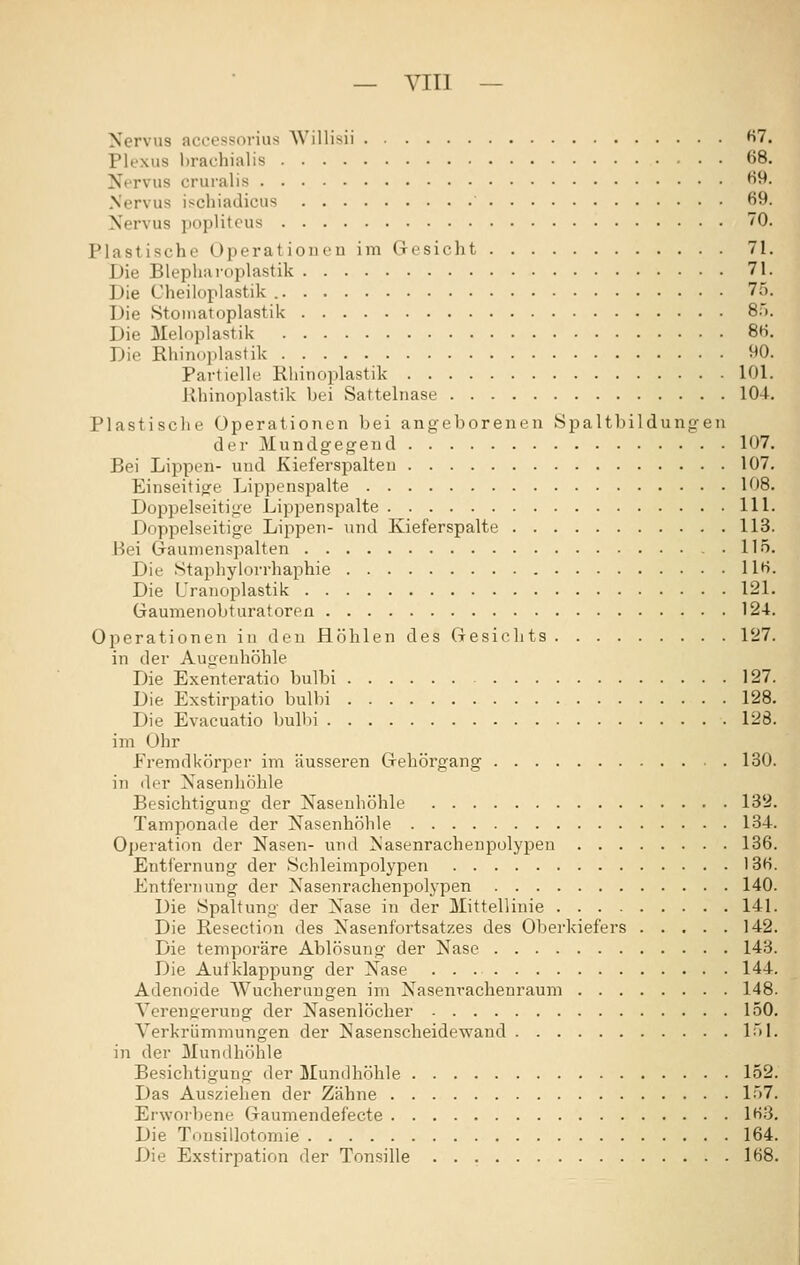 — VIII — Nervus aceessorius Willisii fi7. Plexus brachialis 68. Nervus cruralis 63- Nervus ischiadicus 69. Nervus popliteus 70. Plastische Operationen im (Tesicht 71. Die Blepharoplastik 71. Die Cheiloplastik 75. Die Stoniatoplastik S'». Die Meloplastik 86. Die Rhinoplastik 90. Partielle Rliinoplastik 101. Jihinoplastik bei Sattelnase 104. Plastische Operationen bei angeborenen Spaltbildungen der Mundgegend 107. Bei Lippen- und Kieferspalteu 107, Einseitige Lippenspalte 108. Doppelseitige Lippenspalte 111. Doppelseitige Lippen- und Kieferspalte 113. Bei Gaumenspalten 115. Die Stapliylorrhaphie 116. Die Urauoplastik 121. Gaumenobturatoren 124. Operationen in den Höhlen des Gesichts 127. in der Augenhöhle Die Exenteratio bulbi 127. Die Exstirpatio bulbi 128. Die Evacuatio bulbi 128. im Ohr Fremdkörper im äusseren Gehörgang 130. in der Nasenhöhle Besichtigung der Nasenhöhle 132. Tamponade der Nasenhöhle 134. Operation der Nasen- und Nasenrachenpolypeu 136. Entiernung der Schleimpolypen 13H. Entfernung der Nasenrachenpolypen 140. Die Spaltung der Nase in der Mittellinie 141. Die Resection des Nasenfortsatzes des Oberkiefers 142. Die temporäre Ablösung der Nase 143. Die Aufklappung der Nase 144. Adenoide Wucherungen im Nasenrachenraum 148. Ycrengerung der Nasenlöcher 150. Verkrümmungen der Nasenscheidewand 151. in der Mundhöhle Besichtigung der Mundhöhle 152. Das Ausziehen der Zähne 157. Erwoibene Gaumendefecte 163, Die Tonsillotomie 164. Die Exstirpation der Tonsille 168.