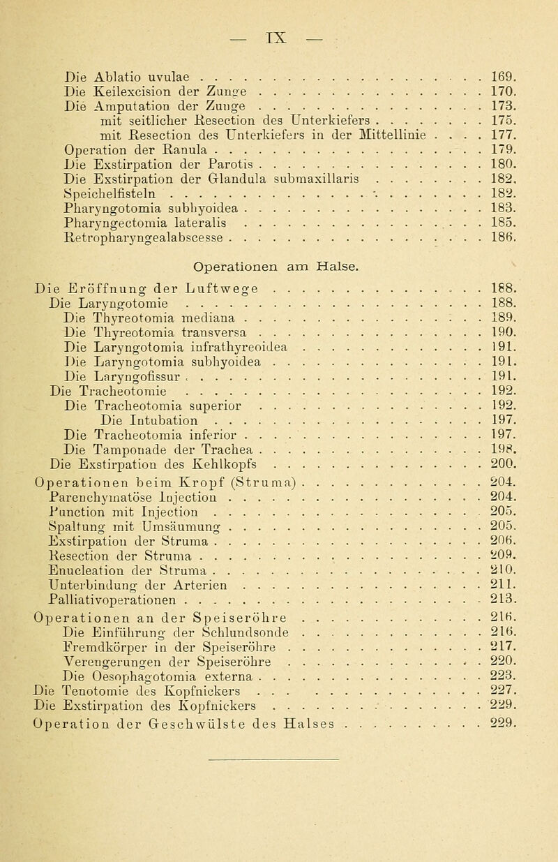 Die Ablatio uvulae 169. Die Keilexcision der Zunge 170. Die Amputation der Zunge 173. mit seitlicher Kesection des Unterkiefers 175. mit ßesection des Unterkiefers in der Mittellinie .... 177. Operation der Ranula 179. Die Exstirpation der Parotis 180. Die Exstirpation der Glandula submaxillaris 182. Öpeichelfisteln '. 182. Pharyngotomia subbyoidea 183. Pharj'ngectomia lateralis • • • 185. Retropharyngealabscesse 186. Operationen ain Halse. Die Eröffnung der Luftwege . . 188. Die Laryngotomie 188. Die Thyreotomia mediana 189. Die Thyreotomia transversa 190. Die Laryngotomia infrathyreoidea 191. Die Laryngotomia subbyoidea 191. Die Laryngofissur > 191. Die Tracheotomie 192. Die Tracheotomia superior 192. Die Intubation 197. Die Tracheotomia inferior 197. Die Tamponade der Trachea - 198. Die Exstirpation des Kehlkopfs 200. Operationen beim Kropf (Struma) • • • ^*^•^• Parenchymatöse Injection 204. J'unction mit Injection 205. Spaltung mit Urasäumung 205. Exstirpation der Struma 206. Kesection der Struma 5i09. Enucleation der Struma 210. Unterbindung der Arterien 211. Palliativoperationen 213. Operationen an der Speiseröhre 216. Die Einführung der Schlundsonde 216. Fremdkörper in der Speiseröhre 217. Verengerungen der Speiseröhre 220. Die Oesophagotomia externa 223. Die Tenotomie des Kopfnickers 227. Die Exstirpation des Kopfnickers • 229. Operation der Geschwülste des Halses 229.