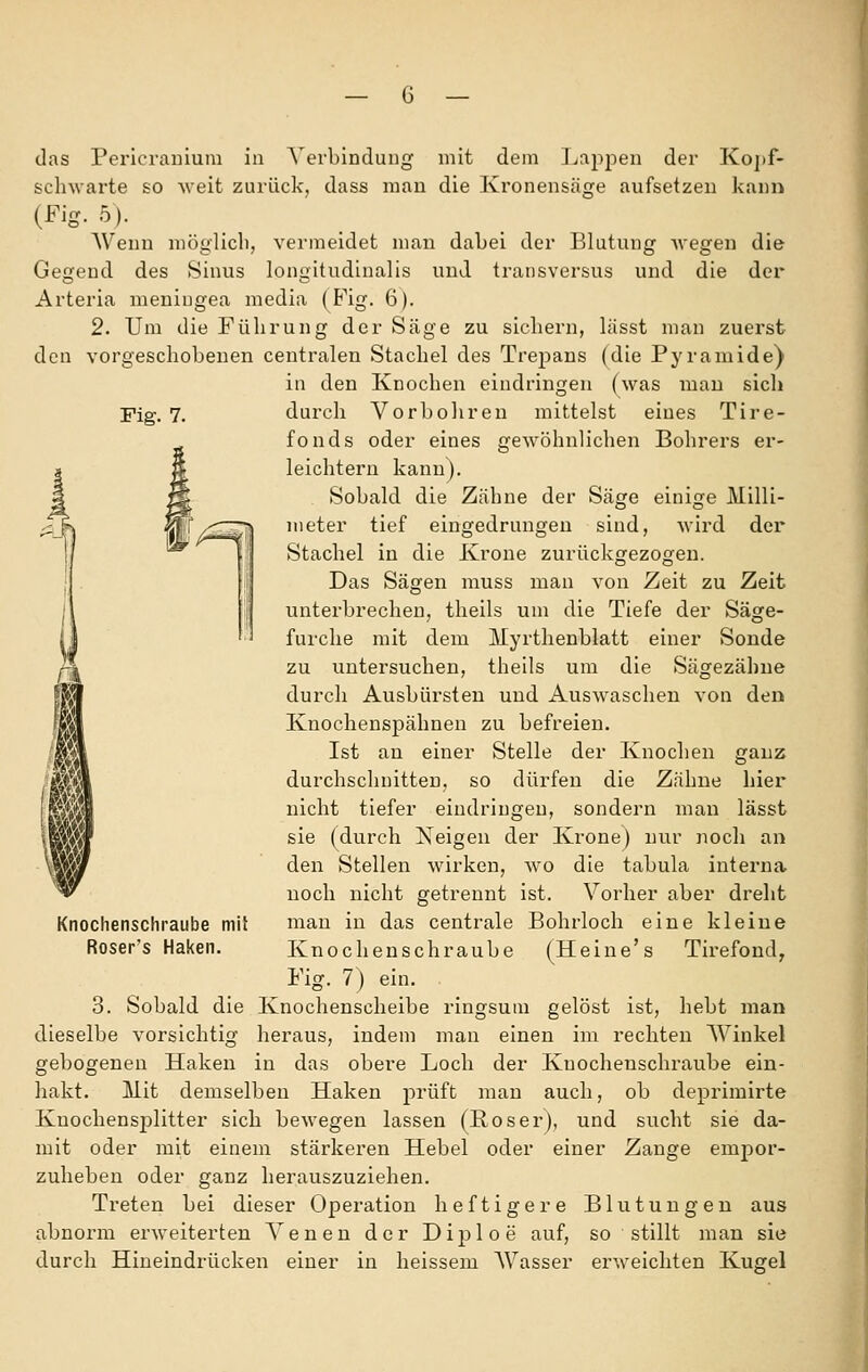 Fig. 7. das Pericrauium in ^'erbindung mit dem J^ajopen der Koj)f- sclnvarte so weit zurück, dass mau die Kronensäge aufsetzen kann (Fig. 5). Wenn möglich, vermeidet man dabei der Blutung -wegen die Gegend des Sinus longitudinalis und transversus und die der Arteria meningea media (B^ig. 6). 2. Um die Führung der Säge zu sichern, lässt man zuerst den vorgeschobenen centralen Stachel des Trepans (die Pyramide) in den Knochen eindringen (was mau sich durch Vorbohren mittelst eines Tire- fonds oder eines gewöhnlichen Bohrers er- leichtern kann). Sobald die Zähne der Säge einige Milli- meter tief eingedrungen sind, wird der Stachel in die Krone zurückgezogen. Das Sägen muss man von Zeit zu Zeit unterbrechen, theils um die Tiefe der Säge- furclie mit dem Myrtlienblatt einer Sonde zu untersuchen, theils um die Sägezähne durch Ausbürsten und Auswaschen von den Knochenspähnen zu befreien. Ist an einer Stelle der Knochen ganz durchschnitten, so dürfen die Zähne hier nicht tiefer eindringen, sondern man lässt sie (durch Neigen der Krone) nur noch an den Stellen wirken, avo die tabula interna noch nicht getrennt ist. Vorher aber dreht mau in das centrale Bohrloch eine kleiue Knocheuschraube (Heine's Tirefond, Fig. 7) ein. 3. Sobald die Knochenscheibe ringsum gelöst ist, hebt man dieselbe vorsichtig heraus, indem man einen im rechten Winkel gebogenen Haken in das obere Loch der Knocheuschraube ein- hakt. IVIit demselben Haken prüft man auch, ob deprimirte Knochensplitter sich bewegen lassen (ßosei'), und sucht sie da- mit oder mit einem stärkeren Hebel oder einer Zange empor- zuheben oder ganz herauszuziehen. Treten bei dieser Operation heftigere Blutungen aus abnorm erweiterten Venen der Diploe auf, so stillt man sie durch Hiueindrücken einer in heissem Wasser ei'weichten Kugel Knoclienschraube mil Roser's Haken.