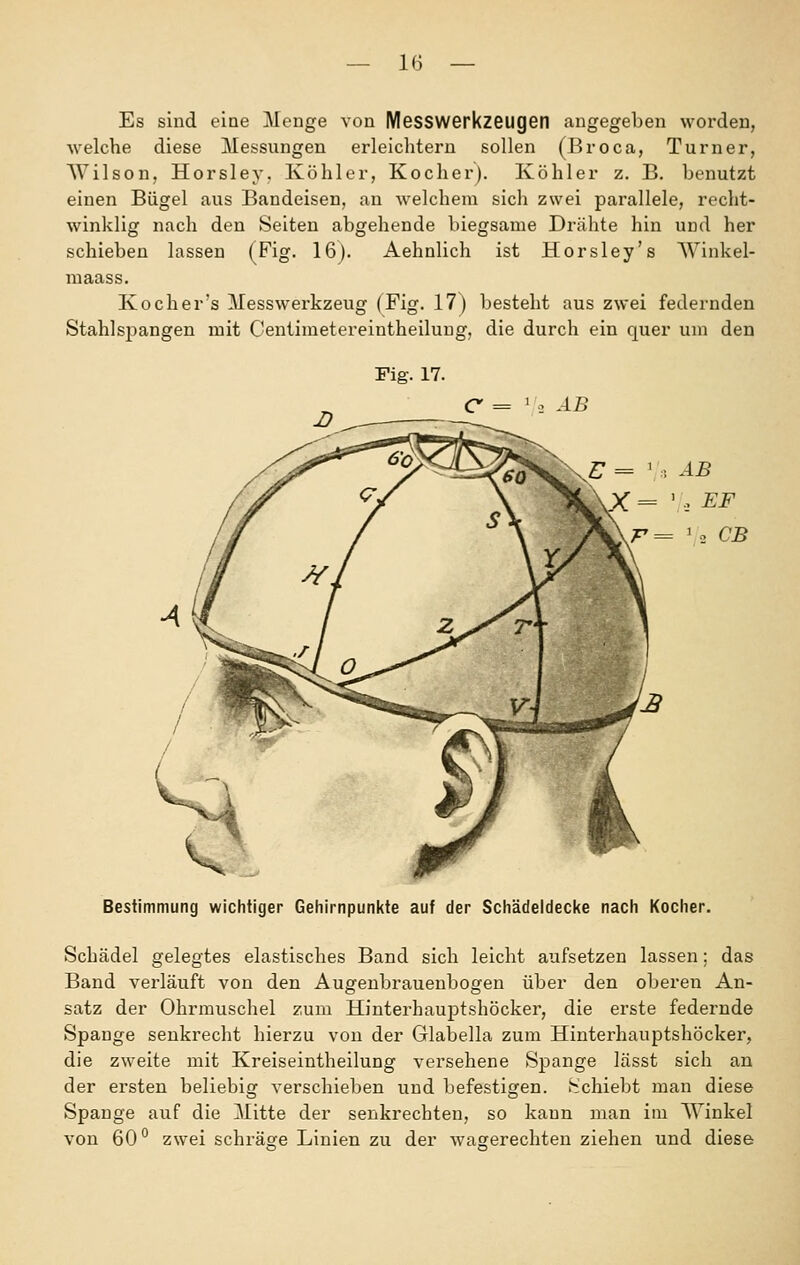 Es sind eine Menge von Messwerkzeugetl augegeben worden, welche diese Messungen erleichtern sollen (Broca, Turner, Wilson, Horsley. Köhler, Kocher). Köhler z. B. benutzt einen Bügel aus Bandeisen, an welchem sich zwei parallele, recht- winklig nach den Seiten abgehende biegsame Drähte hin und her schieben lassen (Fig. 16). Aehnlich ist Horsley's Winkel- maass. Koch er's Messwerkzeug (Fig. 17) besteht aus zwei federnden Stahlspangen mit Centimetereintheilung, die durch ein quer um den Fig. 17. C = ' : AB Bestimmung wichtiger Gehirnpunkte auf der Schädeldecke nach Kocher. Schädel gelegtes elastisches Band sich leicht aufsetzen lassen; das Band verläuft von den Augenbrauenbogen über den oberen An- satz der Ohrmuschel zum Hinterhauptshöcker, die erste federnde Spange senkrecht hierzu von der Glabella zum Hinterhauptshöcker, die zweite mit Kreiseintheilung versehene Spange lässt sich an der ersten beliebig verschieben und befestigen. iSchiebt man diese Spange auf die Mitte der senkrechten, so kann man im AVinkel von 60'^ zwei schräge Linien zu der wa^erechten ziehen und diese