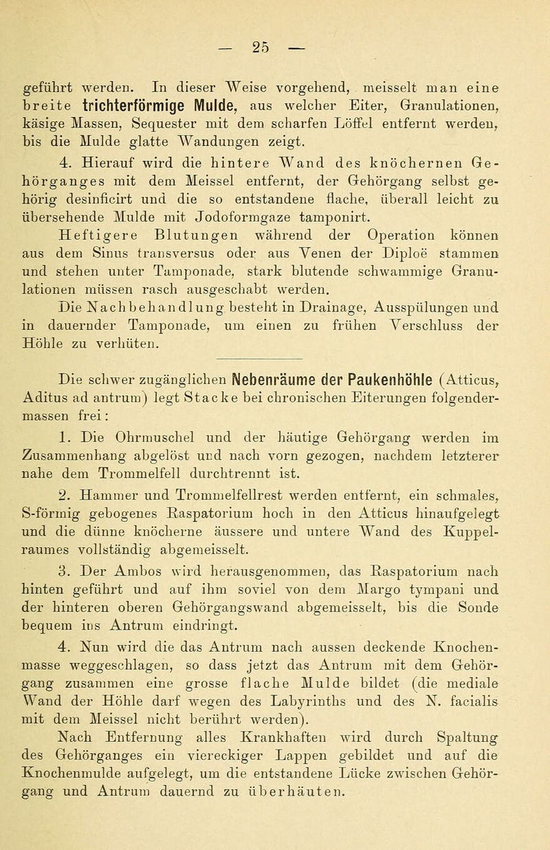 geführt werden. In dieser Weise vorgehend, meisselt man eine breite trichterförmige Mulde, aus welcher Eiter, Granulationen, käsige Massen, Sequester mit dem scharfen Löffel entfernt werden, bis die Mulde glatte Wandungen zeigt. 4. Hierauf wird die hintere Wand des knöchernen Ge- hörganges mit dem Meissel entfernt, der Gehörgang selbst ge- hörig desinficirt und die so entstandene flache, überall leicht zu übersehende Mulde mit Jodoformgaze tamponirt. Heftigere Blutungen während der Operation können aus dem Sinus transversus oder aus Yenen der Diploe stammen und stehen unter Taraponade, stark blutende schwammige Granu- lationen müssen rasch ausgeschabt werden. Die Nachbehandlung besteht in Drainage, Ausspülungen und in dauernder Tamponade, um einen zu frühen Verschluss der Höhle zu verhüten. Die schwer zugänglichen Nebenräume der Paukenhöhle (Atticus, Aditus ad antrum) legt Stacke bei chronischen Eiterungen folgender- massen frei: 1. Die Ohrmuschel und der häutige Gehörgang werden im Zusammenhang abgelöst und nach vorn gezogen, nachdem letzterer nahe dem Trommelfell durchtrennt ist. 2. Hammer und Trommelfellrest werden entfernt, ein schmales, S-förmig gebogenes Easpatorium hoch in den Atticus hinaufgelegt und die dünne knöcherne äussere und untere Wand des Kuppel- raumes vollständig abgeraeisselt. 'S. Der Ambos wird herausgenommen, das Easpatorium nach hinten geführt und auf ihm soviel von dem Margo tympani und der hinteren oberen Gehörgangswand abgemeisselt, bis die Sonde bequem ins Antrum eindringt. 4. Nun wird die das Antrum nach aussen deckende Knochen- masse weggeschlagen, so dass jetzt das Antrum mit dem Gehör- gang zusammen eine grosse flache Mulde bildet (die mediale Wand der Höhle darf wegen des Labyrinths und des N. facialis mit dein Meissel nicht berührt werden). Nach Entfernung alles Krankhaften wird durch Spaltung des Gehörganges ein viereckiger Lappen gebildet und auf die Knochenmulde aufgelegt, um die entstandene Lücke zwischen Gehör- gang und Antrum dauernd zu überhäuten.