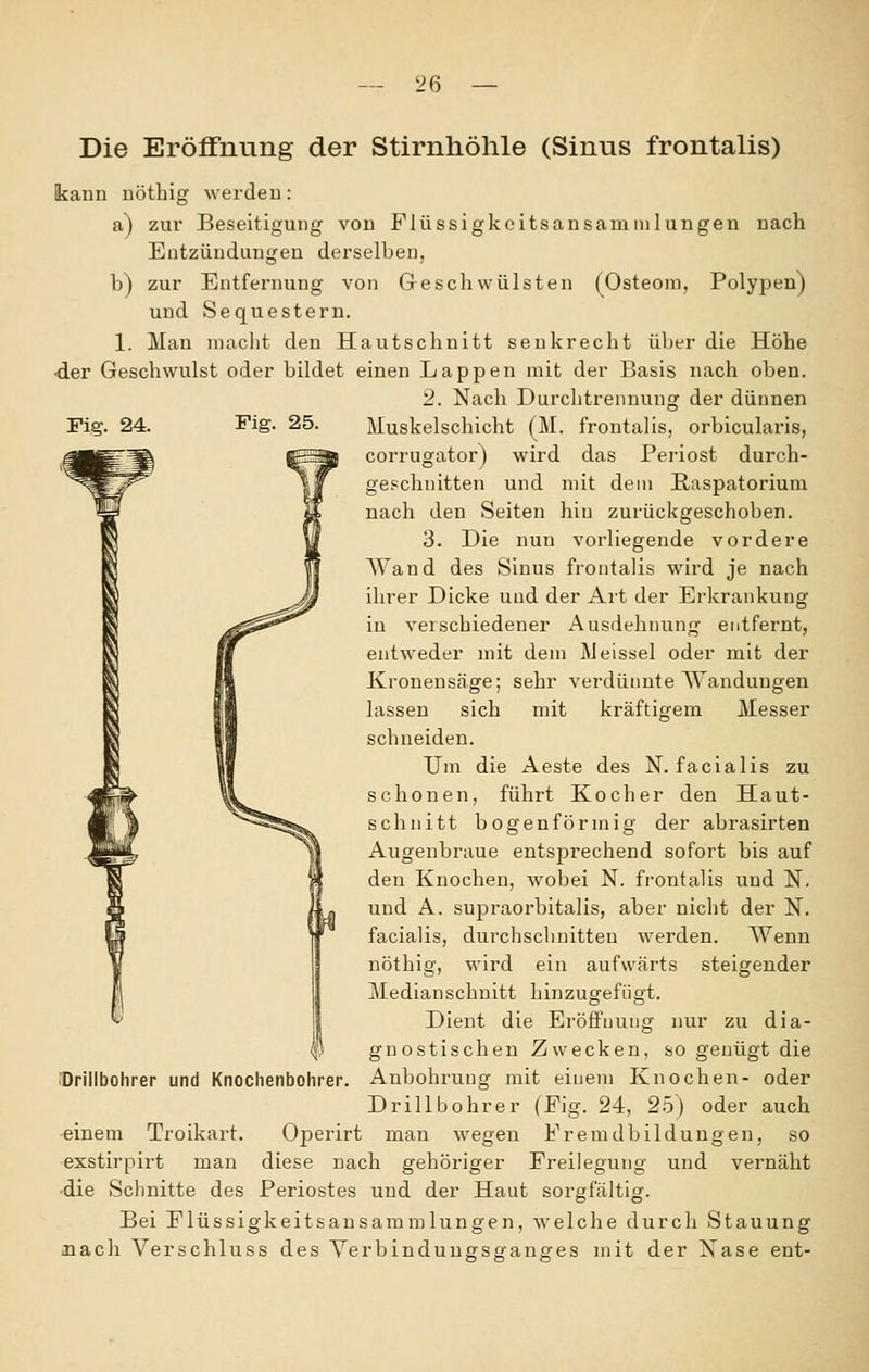 Die Eröffnung der Stirnhöhle (Sinus frontalis) kaun uöthig werdeu: a) zur Beseitigung von Flüssigkcitsansaminluugen uach Entzündungen derselben, b) zur Entfernung von Geschwülsten (Osteom, Polypen) und Sequestern. 1. Man niaclit den Hautschnitt senkrecht über die Höhe •der Geschwulst oder bildet einen Lappen mit der Basis nach oben. '2. Nach Durchtrennung der dünnen Fig. 24. Fig. 25. Muskelschicht (M. frontalis, orbicularis, corrugator) wird das Periost durch- geschnitten und mit dem Raspatorium nach den Seiten hin zurückgeschoben. 3. Die nun vorliegende vordere AVand des Sinus frontalis wird je nach ilirer Dicke und der Art der Erkrankung in verschiedener Ausdehnung entfernt, entweder mit dem Meissei oder mit der Kronensäge; sehr verdünnte Wandungen lassen sich mit kräftigem Messer schneiden. Um die Aeste des N. facialis zu schonen, führt Kocher den Haut- schnitt bogenförmig der abrasirten Augenbraue entsprechend sofort bis auf den Knochen, wobei N. frontalis und N, und A. supraorbitalis, aber nicht der N. facialis, durchsclinitten werden. Wenn nöthig, wird ein aufwärts steigender Median schnitt hinzugefügt. Dient die Eröffnung nur zu dia- gnostischen Zwecken, so genügt die ''Drillbohrer und Knochenbohrer. Anbohrung mit einem Knochen- oder Drillbohrer (Fig. 24, 25) oder auch einem Troikart. Operirt man wegen Fremdbildungen, so exstirpirt man diese nach gehöriger Freilegung und vernäht ■die Schnitte des Periostes und der Haut sorgfältig. Bei Flüssigkeitsansammlungen, welche durch Stauung nach Verschluss des Yerbindunffsoanges mit der Xase ent-