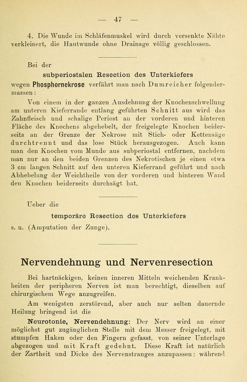 — 4:7 — 4. Die Wunde im Schläfenmuskel wird durch versenkte Nähte verkleinert, die Hautwunde ohne Drainage völlig geschlossen. Bei der subperiostalen Reseetion des Unterkiefers wegen PhOSphornGkrOSG verfährt man nach Dum reicher folgender- massen : Von einem in der ganzen Ausdehnung der Knochenschwellung am unteren Ivieferrande entlang geführten Schnitt aus wird das Zahnfleisch und schalige Periost an der vorderen und hinteren i'läche des Knochens ahgehebelt, der freigelegte Knochen beider- seits an der Grenze der Nekrose mit Stich- oder Kettensäge durchtrennt und das lose Stück herausgezogen.. Auch kann man den Knochen vom Munde aus subperiostal entfernen, nachdem man nur an den beiden Grenzen des Nekrotischen je einen etwa 3 cm langen Schnitt auf den unteren Kieferrand geführt und nach Abhebeliing der Weichtheile von der vorderen und hinteren Wand den Knochen beiderseits durchsäcrt hat. lieber die temporäre Reseetion dos Unterkiefers s. u. (Amputation der Zunge). Nervendehnung und Nervenresection Bei hartnäckigen, keinen inneren Mitteln weichenden Krank- heiten der peripheren Nerven ist man berechtigt, dieselben auf chirurgischem Wege anzugreifen. Am wenigsten zerstörend, aber auch nur selten dauernde Heilung bringend ist die Neurotonie, Nervendehnung: Der Nerv wird an einer möglichst gut zugänglichen Stelle mit dem Messer freigelegt, mit stumpfen Haken oder den Fingern gefasst, von seiner Unterlage abgezogen und mit Kraft gedehnt. Diese Kraft ist natürlich der Zartheit und Dicke des Nervenstranges anzupassen: während