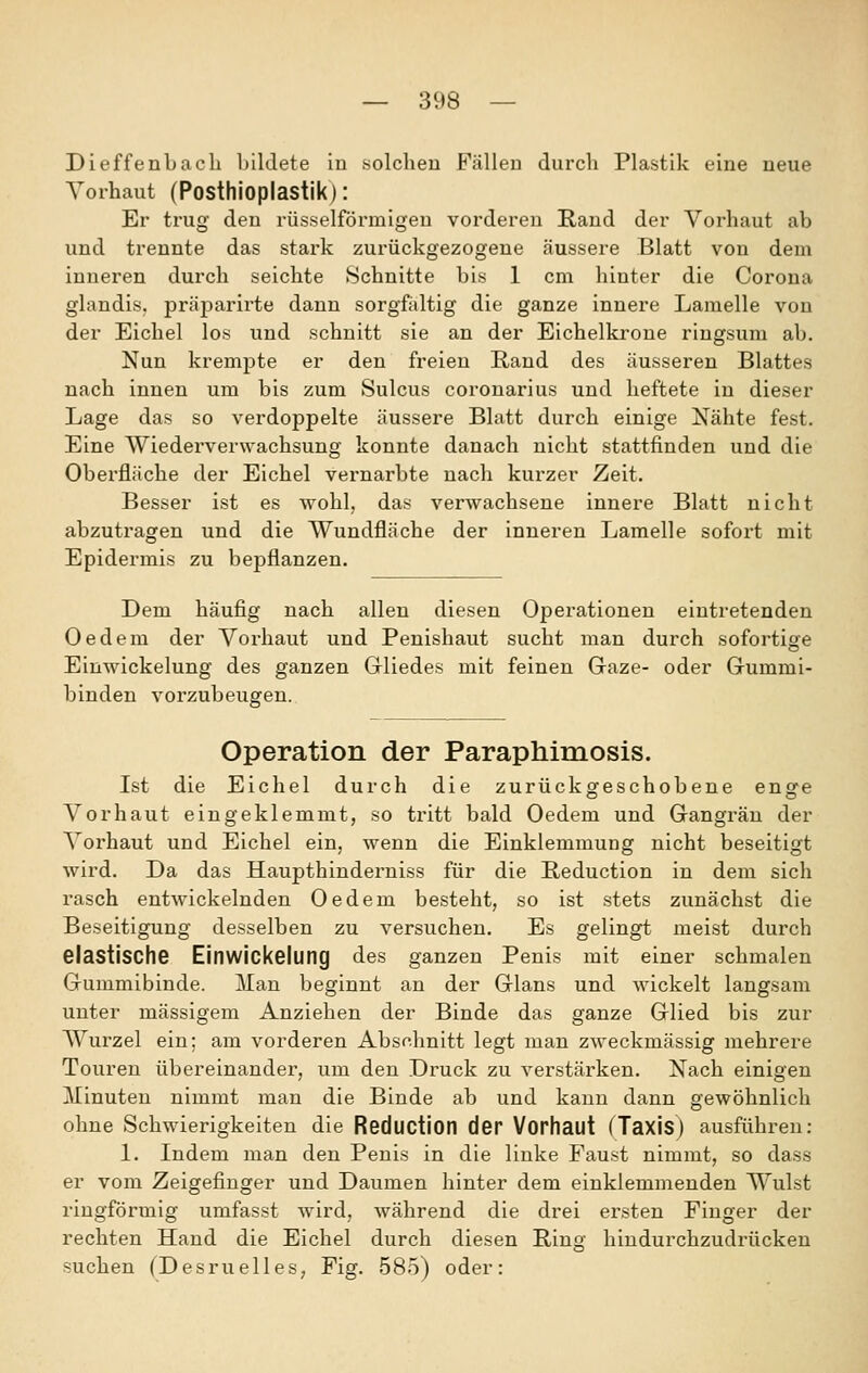Dieffenbacli bildete in solchen Fällen durch Plastik eine neue Vorhaut (Posthioplastik): Er trug den rüsselförmigen vorderen Rand der Vorhaut ab und trennte das stark zurückgezogene äussere Blatt von dem inneren durch selchte Schnitte bis 1 cm hinter die Corona glandis. präparirte dann sorgfaltig die ganze innere Lamelle von der Eichel los und schnitt sie an der Eichelkrone ringsum ab. Nun krempte er den freien Rand des äusseren Blattes nach innen um bis zum Sulcus coronarius und heftete in dieser Lage das so verdoppelte äussere Blatt durch einige Nähte fest. Eine Wiederverwachsung konnte danach nicht stattfinden und die Obex'fläche der Eichel vernarbte nach kurzer Zeit. Besser ist es wohl, das verwachsene innere Blatt nicht abzutragen und die IVundfläche der inneren Lamelle sofort mit Epidermis zu bepflanzen. Dem häufig nach allen diesen Operationen eintretenden Oedem der Vorhaut und Penishaut sucht man durch sofortige Einwickelung des ganzen Gliedes mit feinen Gaze- oder Gummi- binden vorzubeugen. Operation der Paraphimosis. Ist die Eichel durch die zurückgeschobene enge Vorhaut eingeklemmt, so tritt bald Oedem und Gangrän der Vorhaut und Eichel ein, wenn die Einklemmung nicht beseitigt wird. Da das Haupthinderniss für die Reduction in dem sich rasch entwickelnden Oedem besteht, so ist stets zunächst die Beseitigung desselben zu versuchen. Es gelingt meist durch elastische Einwickelung des ganzen Penis mit einer schmalen Gummibinde. Man beginnt an der Glans und wickelt langsam unter massigem Anziehen der Binde das ganze Glied bis zur Wurzel ein; am vorderen Abschnitt legt man zweckmässig mehrere Touren übereinander, um den Druck zu verstärken. Nach einigen Minuten nimmt man die Binde ab und kann dann gewöhnlich ohne Schwierigkeiten die Reductlon der Vorhaut (Taxis) ausführen: 1. Indem man den Penis in die linke Faust nimmt, so dass er vom Zeigefinger und Daumen hinter dem einklemmenden Wulst ringförmig umfasst wird, während die drei ersten Finger der rechten Hand die Eichel durch diesen Ring hindurchzudrücken suchen (Desruelles, Fig. 585) oder:
