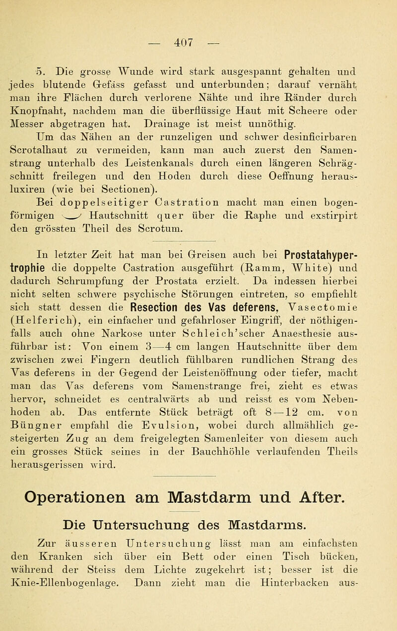 5. Die grosse Wunde wird stark ausgespannt gehalten und jedes blutende Grefäss gefasst und unterbunden; darauf vernäht man ihre Flächen durch verlorene Nähte und ihre Ränder durch Knopfnaht, nachdem man die überflüssige Haut mit Scheere oder Messer abgetragen hat. Drainage ist meist unnöthig. Um das Näheu an der runzeligen und schwer desinficirbaren Scrotalhaut zu vermeiden, kann man auch zuerst den Samen- strang unterhalb des Leistenkanals durch einen längeren Schräg- schnitt freilegen und den Hoden durch diese Oeflfnung heraus- luxiren (wie bei Sectionen). Bei doppelseitiger Castration macht man einen bogen- förmigen - ^ Hautschnitt quer über die Raphe und exstirpirt den orrössten Theil des Scrotum. In letzter Zeit hat man bei Greisen auch bei PrOStatahypGr- trophie die doppelte Castration ausgeführt (Ramm, White) und dadurch Schrumpfung der Prostata erzielt. Da indessen hierbei nicht selten schwere psychische Störungen eintreten, so empfiehlt sich statt dessen die Resection deS VaS deferens, Yasectomie (Helferich), ein einfacher und gefahrloser Eingriff, der nöthigen- falls auch ohne Narkose unter Schi eich'scher Anaesthesie aus- führbar ist: Von einem 3—4 cm langen Hautschnitte über dem zwischen zwei Fingern deutlich fühlbaren rundlichen Strang des Vas deferens in der Gegend der Leistenöflfnung oder tiefer, macht man das Vas deferens vom Samenstrange frei, zieht es etwas hervor, schneidet es centralwärts ab und reisst es vom Neben- hoden ab. Das entfernte Stück beträgt oft 8 —12 cm. von Büngner empfahl die Evulsion, wobei durch allmählich ge- steigerten Zug an dem freigelegten Samenleiter von diesem auch ein grosses Stück seines in der Bauchhöhle verlaufenden Theils herausgerissen wird. Operationen am Mastdarm und After. Die Untersuchung des Mastdarms. Zur äusseren Untersuchung lässt man am einfachsten den Kranken sich über ein Bett oder einen Tisch bücken, während der Steiss dem Lichte zugekehrt ist; besser ist die Knie-Ellenbogenlao-e. Dann zieht man die Hinterbacken aus-