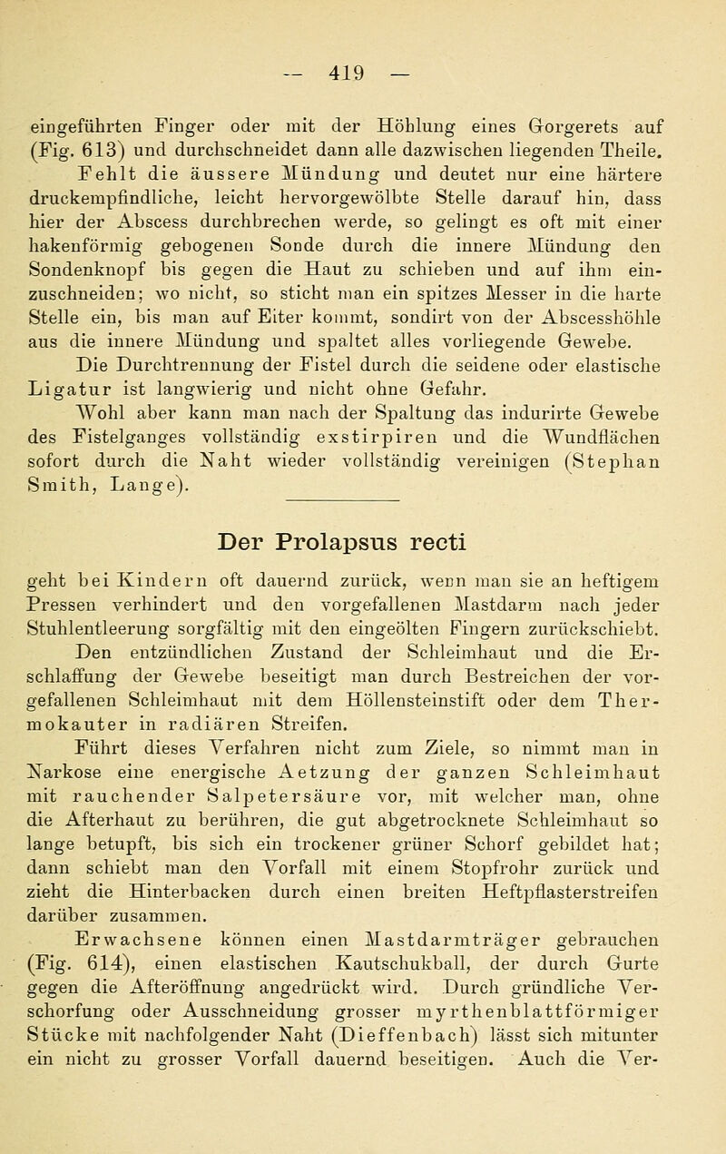 eingeführten Fingei' oder mit der Höhlung eines Gorgerets auf (Fig. 613) und durchschneidet dann alle dazwischen liegenden Theile. Fehlt die äussere Mündung und deutet nur eine härtere druckempfindliche, leicht hervorgewölbte Stelle darauf hin, dass hier der Abscess durchbrechen werde, so gelingt es oft mit einer hakenförmig gebogenen Sonde durch die innere Mündung den Sondenknopf bis gegen die Haut zu schieben und auf ihm ein- zuschneiden; wo nicht, so sticht man ein spitzes Messer in die harte Stelle ein, bis man auf Eiter kommt, sondirt von der Abscesshöhle aus die innere Mündung und spaltet alles vorliegende Gewebe. Die Durchtrennung der Fistel durch die seidene oder elastische Ligatur ist langwierig und nicht ohne Gefahr. Wohl aber kann man nach der Spaltung das indurirte Gewebe des Fistelganges vollständig exstirpiren und die Wundflächen sofort durch die Naht wieder vollständig vereinigen (Stephan Smith, Lange). Der Prolapsus recti geht bei Kindern oft dauernd zurück, wenn man sie an heftigem Pressen verhindert und den vorgefallenen Mastdarm nach jeder Stuhlentleerung sorgfältig mit den eingeölten Fingern zurückschiebt. Den entzündlichen Zustand der Schleimhaut und die Er- schlaffung der Gewebe beseitigt man durch Bestreichen der vor- gefallenen Schleimhaut mit dem Höllensteinstift oder dem Ther- mokauter in radiären Streifen. Führt dieses Verfahren nicht zum Ziele, so nimmt man in Narkose eine energische Aetzung der ganzen Schleimhaut mit rauchender Salpetersäure vor, mit welcher man, ohne die Afterhaut zu berühren, die gut abgetrocknete Schleimhaut so lange betupft, bis sich ein trockener grüner Schorf gebildet hat; dann schiebt man den Vorfall mit einem Stopfrohr zurück und zieht die Hinterbacken durch einen breiten Heftpflasterstreifen darüber zusammen. Erwachsene können einen Mastdarmträger gebrauchen (Fig. 614), einen elastischen Kautschukball, der durch Gurte gegen die Afteröffnung angedrückt wird. Durch gründliche Ver- schorfung oder Ausschneidung grosser myrthenblattförmiger Stücke mit nachfolgender Naht (Dieffenbach) lässt sich mitunter ein nicht zu grosser Vorfall dauernd beseitioen. Auch die Ver-