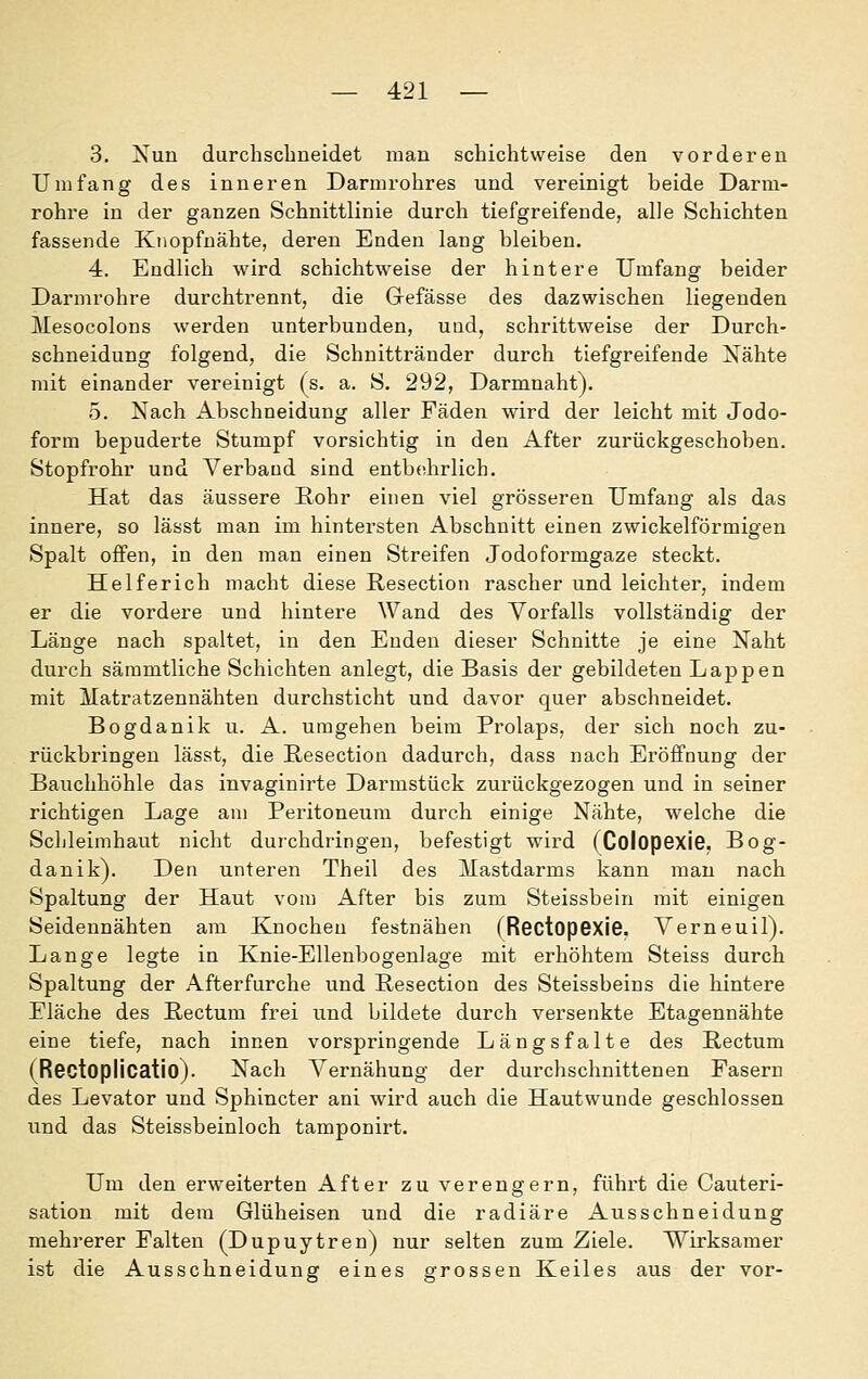 3. Nun durchscbneidet man schichtweise den vorderen Umfang des inneren Darmrohres und vereinigt beide Darm- rohre in der ganzen Schnittlinie durch tiefgreifende, alle Schichten fassende Knopfnähte, deren Enden lang bleiben. 4. Endlich wird schichtweise der hintere Umfang beider Darmrohre durchtrennt, die Grefässe des dazwischen liegenden Mesocolons werden unterbunden, und, schrittweise der Durch- schneidung folgend, die Schnittränder durch tiefgreifende Nähte mit einander vereinigt (s. a. S. 292, Darmnaht). 5. Nach Abschneidung aller Fäden wird der leicht mit Jodo- form bejDuderte Stumpf vorsichtig in den After zurückgeschoben. Stopfrohr und Verband sind entbehrlich. Hat das äussere Eohr einen viel grösseren Umfang als das innere, so lässt man im hintersten Abschnitt einen zwickeiförmigen Spalt offen, in den man einen Streifen Jodoformgaze steckt. Helferich macht diese Resection rascher und leichter, indem er die vordere und hintere Wand des Vorfalls vollständig der Länge nach spaltet, in den Enden dieser Schnitte je eine Naht durch säramtliche Schichten anlegt, die Basis der gebildeten Lappen mit Matratzennähten durchsticht und davor quer abschneidet. Bogdanik u. A. umgehen beim Prolaps, der sich noch zu- rückbringen lässt, die Resection dadurch, dass nach Eröffnung der Bauchhöhle das invaginirte Darmstück zurückgezogen und in seiner richtigen Lage am Peritoneum durch einige Nähte, welche die Schleimhaut nicht durchdringen, befestigt wird (ColopexiG, Bog- danik). Den unteren Theil des Mastdarms kann man nach Spaltung der Haut vom After bis zum Steissbein mit einigen Seidennähten am Knochen festnähen (Rectopexie. Verneuil). Lange legte in Knie-Ellenbogenlage mit erhöhtem Steiss durch Spaltung der Afterfurche und Resection des Steissbeins die hintere Eläche des Rectum frei und bildete durch versenkte Etagennähte eine tiefe, nach innen vorspringende Längsfalte des Rectum (RGCtoplicatio). Nach Vernähung der durchschnittenen Fasern des Levator und Sphincter ani wird auch die Hautwunde geschlossen und das Steissbeinloch tamponirt. Um den erweiterten After zu verengern, führt die Cauteri- sation mit dem Glüheisen und die radiäre Ausschneidung mehrerer Falten (Dupuytren) nur selten zum Ziele. Wirksamer ist die Ausschneidung eines grossen Keiles aus der vor-