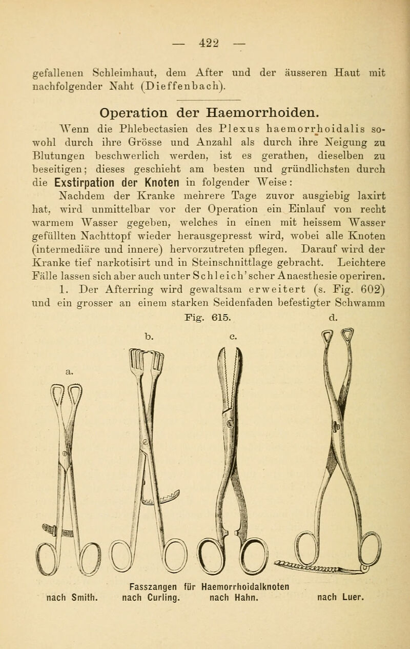 gefallenen Schleimhaut, dem After und der äusseren Haut mit nachfolgender Naht (Dieffenbach). Operation der Haemorrhoiden. AVenn die Phlebectasien des Plexus haemorrjioidalis so- wohl durch ihre Grösse und Anzahl als durch ihre Xeigung zu Blutungen beschwerlich werden, ist es gerathen, dieselben zu beseitigen; dieses geschieht am besten und gründlichsten durch die Exstirpation der Knoten in folgender Weise: Nachdem der Kranke mehrere Tage zuvor ausgiebig laxirt hat, wird unmittelbar vor der Operation ein Einlauf von recht warmem Wasser gegeben, welches in einen mit heissem Wasser gefüllten Nachttopf wieder herausgepresst wird, wobei alle Knoten (intermediäre und innere) hervorzutreten pflegen. Darauf wird der Kranke tief narkotisirt und in Steinschnittlage gebracht. Leichtere Fälle lassen sich aber auch unter Schl eich'scher Anaesthesie operiren. 1. Der Afterring wird gewaltsam erweitert (s. Fig. 602) und ein grosser an einem starken Seidenfaden befestigter Schwamm Fig. 615. d. Fasszangen für Haemorrhoidalknoten nach Smith. nach Curling. nach Hahn. nach Luer.