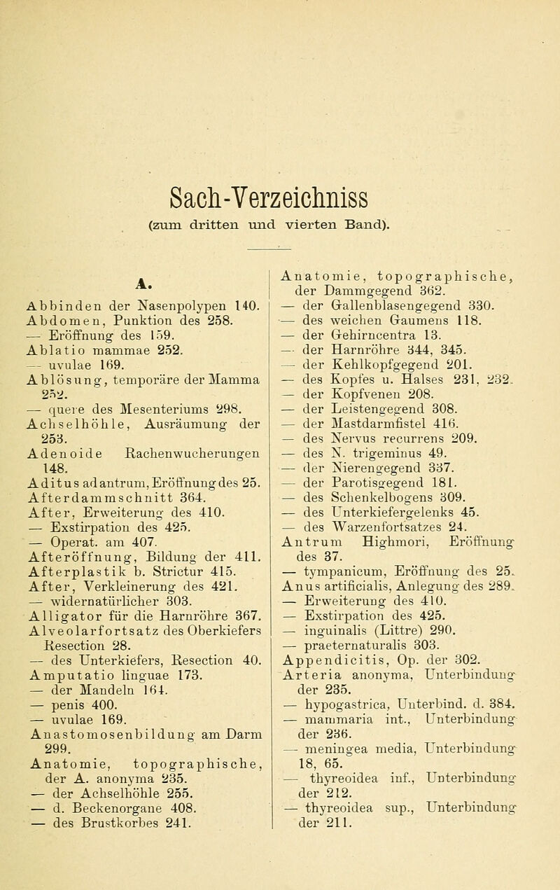 Sacli-Verzeichniss (zum dritten und vierten Band). A. Abbinden der Nasenpolypen HO. Abdomen, Punktion des 258. — Eröffnung des 159. Ablatio mammae 252. — uvulae 169. Ablösung, temporäre der Mamma — quere des Mesenteriums '298. Achselhöhle, Ausräumung der 253. Adenoide Rachenwucherungen 148. Aditus ad antrum, Eröffnung des 25. Afterdammschnitt 364. After, Erweiterung des 410. — Exstirpation des 425. — Operat. am 407. Afteröffnung, Bildung der 411. Afterplastik b. Strictur 415. After, Verkleinerung des 421, — widernatürlicher 303. Alligator für die Harnröhre 367. Alveolarfortsatz des Oberkiefers Kesection 28. — des Unterkiefers, Kesection 40. Amputatio linguae 173. — der Mandeln 161. — penis 400. — uvulae 169. Anastomosenbildung am Darm 299. Anatomie, topographische, der A. anonyma 235. — der Achselhöhle 255. — d. Beckenorgaue 408. — des Brustkorbes 241. Anatomie, topographische, der Dammgegend 362. — der Gallenblasengegend 330. ■— des weichen G-aumeus 118. — der Gehirncentra 13. — der Harnröhre 344, 345. — der Kehlkopfgegend 201. — des Kopfes u. Halses 231, 282. — der Kopfvenen 208. — der Leistengegend 308. — der Mastdarmfistel 416. — des Nervus recurrens 209. — des N. trigeminus 49. — der Nierengegend 337. — der Parotisgegeud 181. — des Schenkelbogens 809. — des Unterkiefergelenks 45. — des Warzenfortsatzes 24. Antrum Highmori, Eröffnung des 37. — tympanicum, Eröffnung des 25. Anus artificialis, Anlegung des 289. — Erweiterung des 410. — Exstirpation des 425. — inguinalis (Littre) 290. — praeternaturalis 303. Appendicitis, Op. der 302. Arteria anonyma, Unterbindung der 235. — hypogastrica, Unterbind, d. 384. — manimaria int., Unterbindung der 236. — meningea media, Unterbindung 18, 65. — thyreoidea inf., Unterbindung der 212. — thyreoidea sup., Unterbindung der 211.