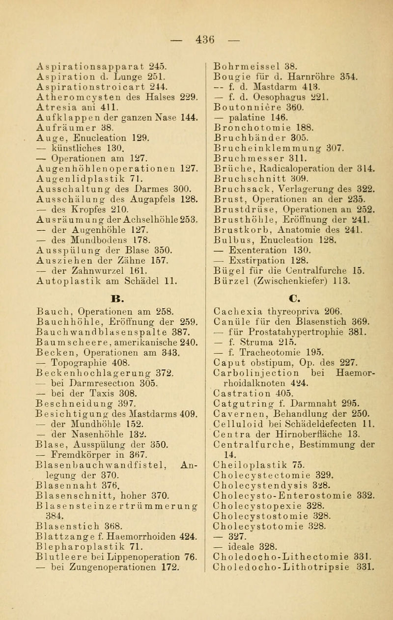 Asj^irationsapparat 245. Aspiration d. Lunge 251. Aspirationstroicart 244. Atheromcysten des Halses 229. Atresia aui 411. Aufklappen der ganzen Nase 144. Auf räum er b8. Auge, Enucleation 129. — künstliches 130. — Operationen am 127. Augenhöhlen Operationen 127. Augenlidplastik 71. Ausschaltung des Darmes 300. Ausschäluug des Augapfels 128. — des Kropfes 210. Ausräumung der Achselhöhle 253. — der Augenhöhle 127. — des Mundbodeus 178. Ausspülung der Blase 350. Ausziehen der Zähne 157. — der Zahnwurzel 161. Autoplastik am Schädel 11. B. Bauch, Operationen am 258. Bauchhöhle, Eröffnung der 259. Bauchwandblasenspalte 387. Baumscheere, amerikanische 240. Becken, Operationen am 343. — Topographie 408. Beckenhochlagerung 372. — bei Darmresection 305. — bei der Taxis 308. Beschneidung 397. Besichtigung des Mastdarms 409. — der Mundhöhle 152. — der Nasenhöhle 13':^. Blase, Ausspülung der 350. — Fremdkörper in 3(i7. Blaseuljauchwandfistel, An- legung der 370. Blasennaht 376. Blasenschnitt, hoher 370. Blasensteinzertrümmerung 384. Blasenstich 368. Blattzange f. Haemorrhoiden 424. Blepharoplastik 71. Blutleere bei Lippenoperation 76. — bei Zungenoperationen 172. Bohrmeissel 38. Bougie für d. Harnröhre 354. — f. d. Mastdarm 413. — f. d. Oesophagus 221. Boutonniere 360. — palatine 146. Bronchotomie 188. Bruchbänder 305. Brucheinklemmung 307. Bruchmesser 311. Brüche, Radicaloperation der 314. Bruchschnitt 309. Bruchsack, Verlagerung des 322. Brust, Operationen an der 2.35. Brustdrüse, Operationen au 252. Brusthöhle, Eröffnung der 241. Brustkorb, Anatomie des 241. Bulbus, Enucleation 128. — Exenteration 130. — Exstirpation 128. Bügel für die Centralfurche 15. Bürzel (Zwischenkiefer) 113. C. Cachexia thyreopriva 206. Canüle für den Blasenstich 369. — für Prostatahypertrophie 381. — f. Struma 215. — f. Tracheotomie 195. Caput obstipum, Op. des 227. Carbolinjection bei Haemor- rhoidalknoten 424. Castration 405. Catgutring f. Darmnaht 295. Cavernen, Behandlung der 250. Celluloid bei Schädeldefecten 11. Centra der Hirnoberfläche 13. Centralfurche, Bestimmung der 14. Cheiloplastik 75. Cholecystectomie 329. Cholecystendysis 3'.i8. Cholecysto-Enterostomie 332. Cholecystopexie 328. Cholecystostomie 328. Cholecystotomie .328. — 327. — ideale 328. Choledocho-Lithectomie 331. Choledocho-Lithotripsie 331.