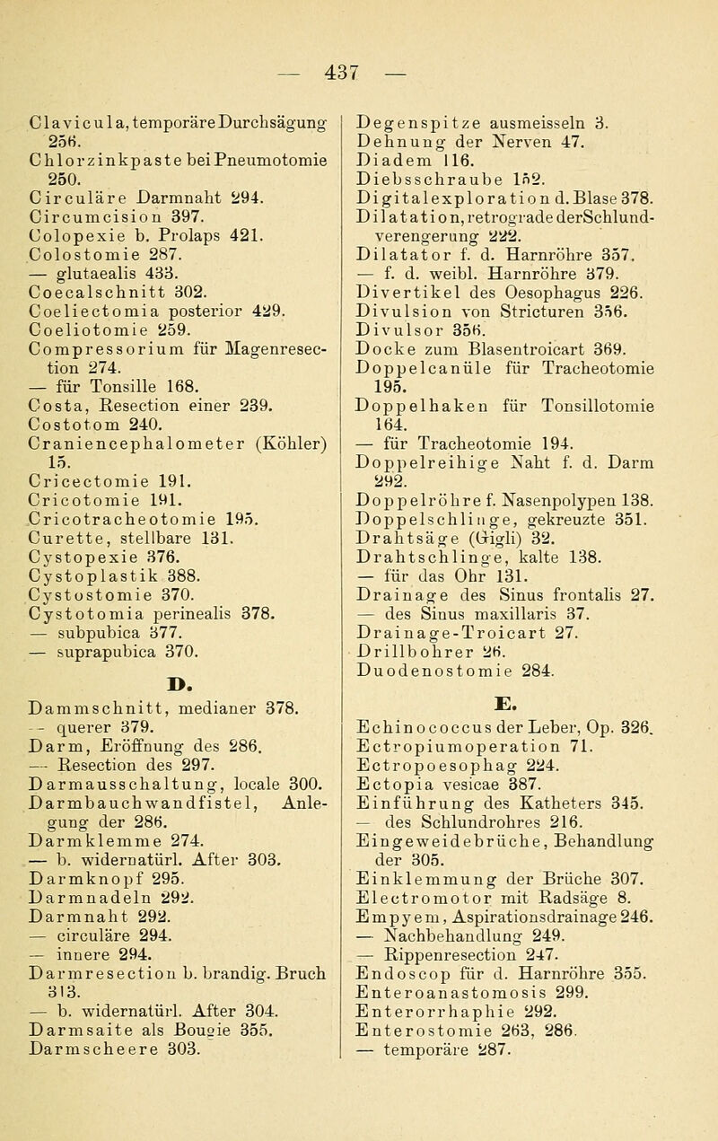 Clavicula, temporäre Durchsägung 25«. Chlor zinkpaste bei Pneumotomie 250. Circuläre Darmnaht 294. Circumcision 397. Colopexie b. Prolaps 421. Colostomie 287. — glutaealis 433. Coecalschnitt 302. Coeliectomia posterior 429. Coeliotomie 259. Compressorium für Magenresec- tion 274. — für Tonsille 168. Costa, ßesection einer 239. Costotom 240. Craniencephalometer (Köhler) 15. Cricectomie 191. Cricotomie 191. Cricotracheotomie 195. Curette, stellbare 131. Cystopexie 376. Cystoplastik 388. Cystüstomie 370. Cystotomia perinealis 378. — subpubica 377. — suprapubica 370. D. Damm schnitt, medianer 378. — - querer 379. Darm, Eröffnung des 286. — Resection des 297. Darmausschaltung, locale 300. Darmbauch w and fistel, Anle- gung der 286. Darmklemme 274. — b. widernatürl. After 303. Darmknopf 295. Darranadeln 292. Darmnaht 292. — circuläre 294. — innere 294. Darmresection b. brandig. Bruch 313. — b. widernatürl. After 304. Darmsaite als Bougie 355. Darmscheere 303. Degenspitze ausmeisseln 3. Dehnung der Nerven 47. Diadem 116. Diebsschraube 102. Digitalexploration d.Blase 378. Dilatation, retrograde derSchlund- verengerung 222. Dilatator f. d. Harnröhre 357. — f. d. weibl. Harnröhre 379. Divertikel des Oesophagus 226. Divulsion von Stricturen 356. Divulsor 356. Docke zum Blasentroicart 369. Doppelcanüle für Tracheotomie 195. Doppelhaken für Tonsillotomie 164. — für Tracheotomie 194. Doppelreihige Naht f. d. Darm 292. Doppelröhre f. Nasenpolypen 138. Doppelschlinge, gekreuzte 351. Drahtsäge (Grigli) 32. Drahtschlinge, kalte 138. — für das Ohr 131. Drainage des Sinus frontalis 27. — des Sinus maxillaris 37. Drainage-Troicart 27. Drillbohrer 26. Duodenostomie 284. £. Echinococcus der Leber, Op. 326. Ectropiumoperation 71. Ectropoesophag 224. Ectopia vesicae 387. Einführung des Katheters 345. — des Schlundrohres 216. Eingeweidebrüche, Behandlung der 305. Einklemmung der Brüche 307. Electromotor mit Radsäge 8. Empyem, Aspirationsdrainage 246. — Nachbehandlung 249. — Rippenresection 247. Endoscop für d. Harnröhre 355. Enteroanastomosis 299. Enterorrhaphie 292. Enterostomie 263, 286. — temporäre 287.