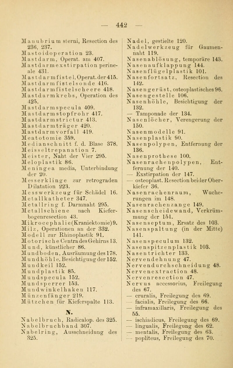 M a 11 u 1) r i u m slerni, Resection des 236, 237. Mastoidoperation 23. Mastdarm, Operat. am 407. Mastdarmexstirpation perine- ale 431. Mas t d ar mfistel,Operat.der415. Mast darm f ist e Is ü iide 416. M a s t d a r m f i s t e 1 s c h e e r e 418. M a s t d a r m k r e b s, Operation des 425. M a s t d a r m s p 6 c u 1 a 409. Mastdarm stopfrolir 417. M a s t d a r m s t !• i c t u r 413. Mastdarmträffer 420. Mastdar mvorf al 1 419. Meatotomie 359. Medianschnitt f. d. Blase 378. Meisseltrepanatiou 7. Meister, Naht der Vier 295. Meloplastik 86. M 6 n i n g e a media, Unterbindung der 20. Messerklinge zur retrograden Dilatation 223. Messwerkzeug für Seliädel 16. Metallkatheter 347. M e t a 11 r i u g f. Darmnaht 295. Metallschiene nach Kiefer- bogenresection 43. Mikrocephalie (Kraniektoraie) 9. Milz, Operationen au der 332. Modell zur Rhinoplastik 91. Motorische CentradesGrehirns 13. Mund, künstlicher 86. Mundboden, Ausräumung des 178. Mund h ö h 1 e, Besichtigung der 152. Mundkeil 152. Mundplastik 85. Mundspecula 152. Mundsperrer 153. Mundwinkelhakeu 117. Münzenfänger 219. Mützchen für Kieferspalte 113. N. Nabelbruch, Radicalop. des 325. Nabelbruchband 307. Nabelring, Ausschneidung des .325. Nadel, gestielte 120. Nadel Werkzeug für Gaumen- nalit 119. Nasenablösung, temporäre 143. Nasen aufklappung 144. Nasenflügelplastik 101. Nasen fortsatz, Resectiou des 142. Naseugerüst. osteoplastisches96. Naseugestelle 106. Nasenhöhle, Besichtigung der 132. — Tamponade der 134. Nasenlöcher, Verengerung der 150. Nasenmodelle 91. Nasenplastik 90. Nasenpol vpen, Entfernung der 136. Nasenprothese 100. Nasenracheupolypen, Ent- fernung der 140. — Exstirpation der 147. — osteoplast. Resection beider Ober- kiefer 36. Nasenrachenraum, Wuche- rungen im 148. Nasenrache 11 zange 149. Nasenscheidewand, Verkrüm- mung der 151. Nasenseptum, Ersatz des 103. Nasenspaltung (in der Mitte) 141. Xasenspeculum 132. Nasenspitze nplastik 103. Nasentrichter 133. Nervendehnung 47. Nervendurchschneidung 48. Nervenextraction 48. Nerven resection 47. Nervus accessorius, Freilegung des 67. — cruralis, Freilegung des 69. - facialis, Freilegung des 66. — inframaxillaris. Freilegung des 55. — ischiadicus, Freilegung des 69. — lingualis. Freilegung des 62. — mentaUs, Freilegung des 63. — popliteus, Freilegung des 70.