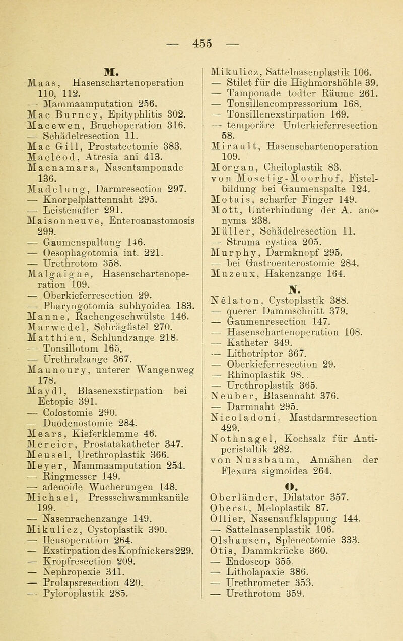 M. Maas, Hasenschartenoperation 110, 112. — Mammaamputatiou 2ö6. Mac Burney, Epitj-iDhlitis 302. Macewen, Bruchoperation 316. — Schädelresection 11. , Mac Grill, Prostatectomie 383. Macleod, Atresia aui 413. Macnamara, Nasentamponade 136. Madelung, Darmresection 297. — Knorpelplattennaht 295. — Leistenafter 291. Mai s 0 n ne u V e, Enteroanastomosis 299. — Gaumenspaltung 146. — Oesophagotomia int. 221. — ürethrotom 358. Malgaigne, Hasenschartenope- ration 109. — Oberkieferresection 29. — Pharyngotomia subhyoidea 183. Manne, ßachengeschwülste 146. Marwedel, Schrägfistel 270. Matthieu, Schlundzange 218. — Tonsillotom 165. — Urethralzange 367. Maunoury, unterer Wangenweg 178. May dl, Blasenexstirpation bei Ectopie 391. — Colostomie 290. — Duodenostomie 284. Mears, Kieferklemme 46. Mercier, Prostatakatheter 347. Meusel, ürethroplastik 366. Meyer, Mammaamputation 254. — Ringmesser 149. — adenoide Wucherungen 148. Michael, Pressschwammkanüle 199. — Nasenrachenzange 149. Mikulicz, Cystoplastik 390. — Ileusoperation 264. — Exstirpation des Kopfnickers 229. — Kropfresection 209. — Nephropexie 341. — Prolapsresection 420. — Pyloroplastik 285. Mikulicz, Sattelnasenplastik 106. — Stilet für die Highmorshöhle 39. — Tamponade todter Räume 261. — Tonsillencompressorium 168. — Tonsillenexstirpation 169. —- temporäre Unterkieferresection 58. M i r a u 11, Hasenschartenoperation 109. Morgan, Cheiloplastik 83. von Mosetig-Moorhof, Fistel- bildung bei Gaumenspalte 124. Motais, scharfer Einger 149. Mott, Unterbindung der A. ano- nyma 238. Müller, Schädelresection 11. — Struma cystica 205. Murphy, Darmknopf 295. — bei Gastroenterostomie 284. Muzeux, Hakenzange 164. 'S. Nelaton, Cystoplastik 388. — querer Dammschnitt 379. — Gaumenresectioii 147. — Hasenschartenoperation 108. — Katheter 349. — Lithotriptor 367. — Oberkieferresection 29. — Rhinoplastik 98.. — ürethroplastik 365. Neuber, Blasennaht 376. — Darmnaht 295. Nicoladoni. Mastdarmresection 429. Nothnagel, Kochsalz für Anti- peristaltik 282. von Nussbaum, Annähen der Elexura sigmoidea 264. O. Oberländer, Dilatator 357. Oberst, Meloplastik 87. Olli er, Nasenauf klappung 144. —• Sattelnasenplastik 106. Olshausen, Splenectomie 333. Otis, Dammkrücke 360. — Endoscop 355. — Litholapaxie 386. — Urethrometer 353. — Ürethrotom 359.