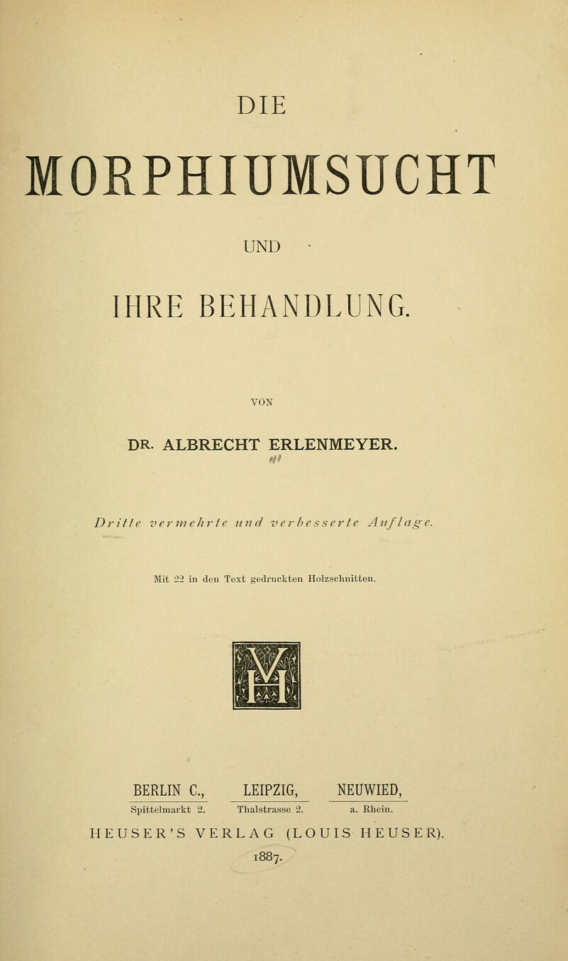 DIE MORPHIUMSUCHT UND IHRE BEHANDLUNG. VON DR. ALBRECHT ERLENMEYER. Dritte vermehrte und verbesserte Auflage. Mit '22 in den Text gedruckten Holzschnitten. BERLIN C, LEIPZIG, NEUWIED, Spittelmarkt 2. Thalstrasse 2. a. Rhein. HEUSER'S VERLAG (LOUIS HEUSER). 1887.