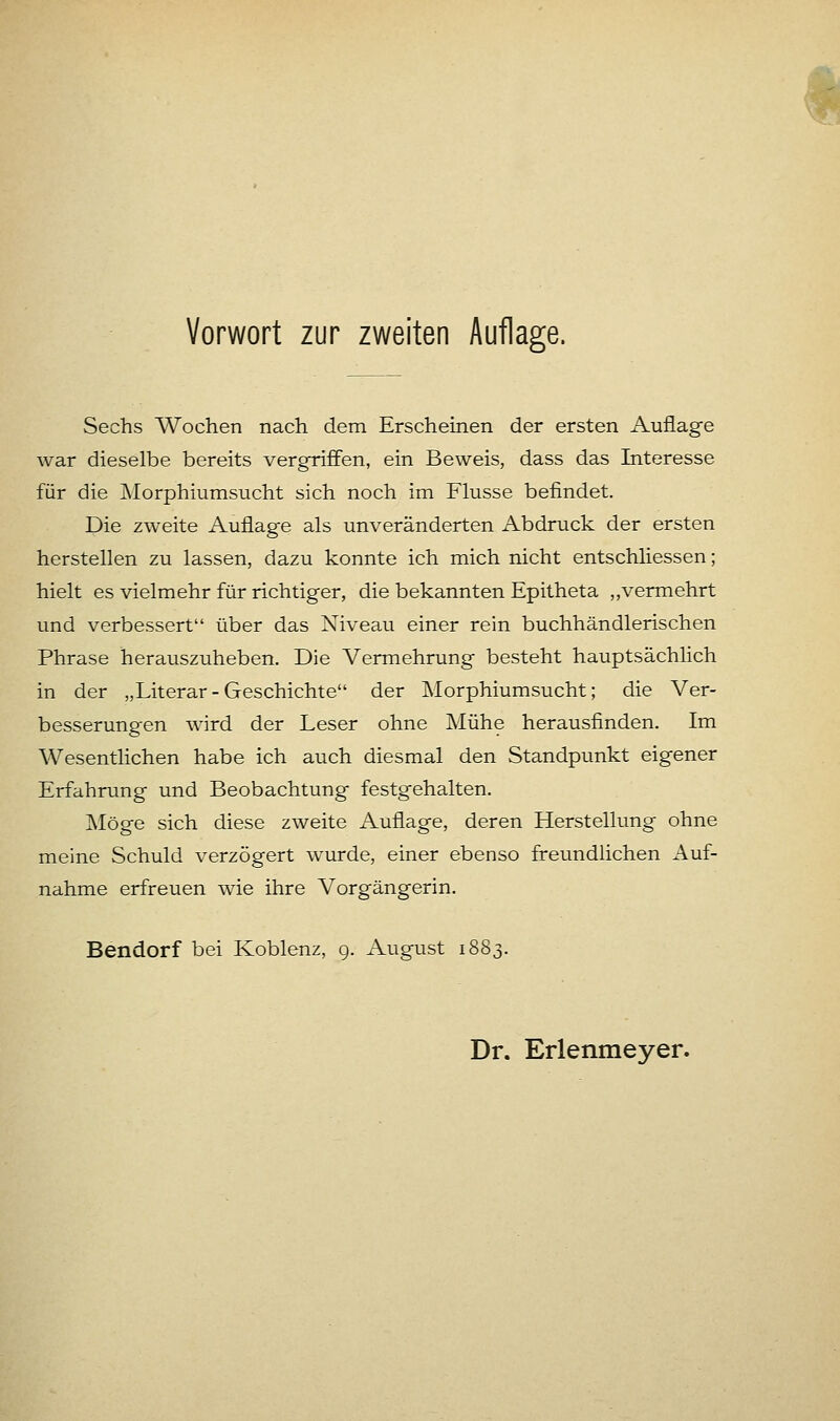 Sechs Wochen nach dem Erscheinen der ersten Auflage war dieselbe bereits vergriffen, ein Beweis, dass das Interesse für die Morphiumsucht sich noch im Flusse befindet. Die zweite Auflage als unveränderten Abdruck der ersten herstellen zu lassen, dazu konnte ich mich nicht entschliessen; hielt es vielmehr für richtiger, die bekannten Epitheta „vermehrt und verbessert über das Niveau einer rein buchhändlerischen Phrase herauszuheben. Die Vermehrung besteht hauptsächlich in der „Literar-Geschichte der Morphiumsucht; die Ver- besserungen wird der Leser ohne Mühe herausfinden. Im Wesentlichen habe ich auch diesmal den Standpunkt eigener Erfahrung und Beobachtung festgehalten. Möge sich diese zweite Auflage, deren Herstellung ohne meine Schuld verzögert wurde, einer ebenso freundlichen Auf- nahme erfreuen wie ihre Vorgängerin. Bendorf bei Koblenz, 9. August 1883.