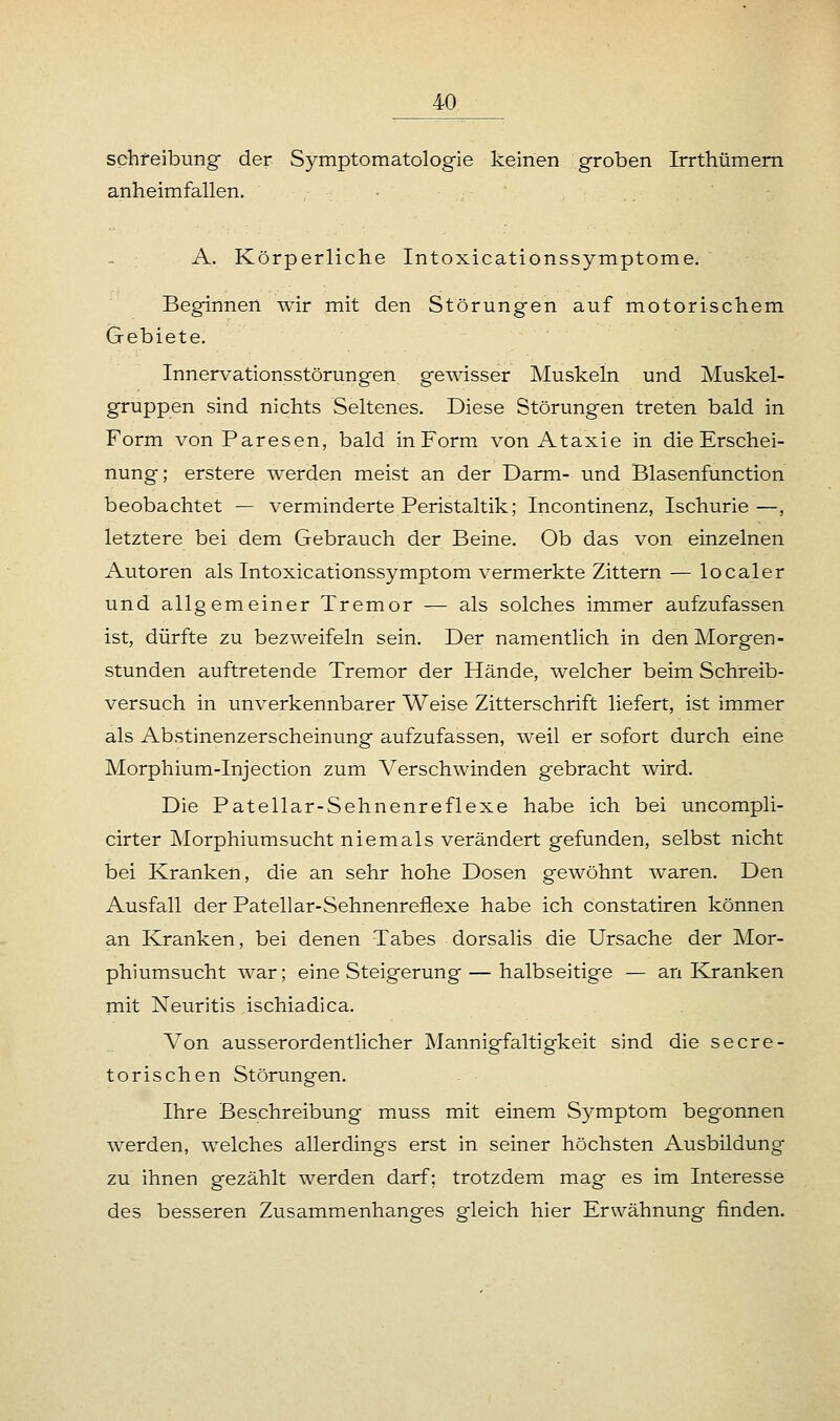 Schreibung der Symptomatologie keinen groben Irrthümern anheimfallen. A. Körperliche Intoxicationssymptome. Beginnen wir mit den Störungen auf motorischem Gebiete. Innervationsstörungen gewisser Muskeln und Muskel- gruppen sind nichts Seltenes. Diese Störungen treten bald in Form von Paresen, bald in Form von Ataxie in die Erschei- nung; erstere werden meist an der Darm- und Blasenfunction beobachtet — verminderte Peristaltik; Incontinenz, Ischurie—, letztere bei dem Gebrauch der Beine. Ob das von einzelnen Autoren als Intoxicationssymptom vermerkte Zittern — localer und allgemeiner Tremor — als solches immer aufzufassen ist, dürfte zu bezweifeln sein. Der namentlich in den Morgen- stunden auftretende Tremor der Hände, welcher beim Schreib- versuch in unverkennbarer Weise Zitterschrift liefert, ist immer als Abstinenzerscheinung aufzufassen, weil er sofort durch eine Morphium-Injection zum Verschwinden gebracht wird. Die Patellar-Sehnenreflexe habe ich bei uncompli- cirter Morphiumsucht niemals verändert gefunden, selbst nicht bei Kranken, die an sehr hohe Dosen gewöhnt waren. Den Ausfall der Patellar-Sehnenreflexe habe ich constatiren können an Kranken, bei denen Tabes dorsalis die Ursache der Mor- phiumsucht war; eine Steigerung — halbseitige — an Kranken mit Neuritis ischiadica. Von ausserordentlicher Mannigfaltigkeit sind die secre- torischen Störungen. Ihre Beschreibung muss mit einem Symptom begonnen werden, welches allerdings erst in seiner höchsten Ausbildung zu ihnen gezählt werden darf; trotzdem mag es im Interesse des besseren Zusammenhanges gleich hier Erwähnung finden.