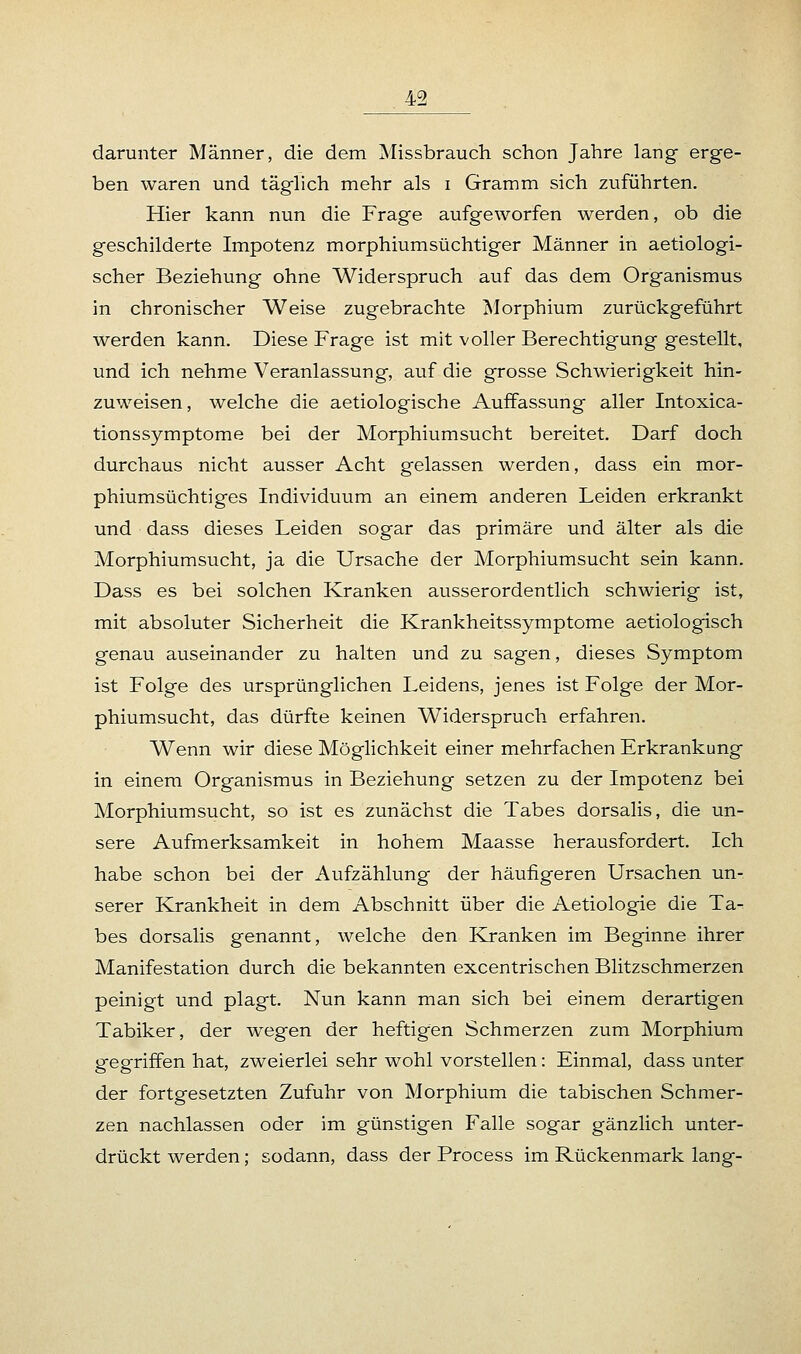 darunter Männer, die dem Missbrauch schon Jahre lang erge- ben waren und täglich mehr als i Gramm sich zuführten. Hier kann nun die Frage aufgeworfen werden, ob die geschilderte Impotenz morphiumsüchtiger Männer in aetiologi- scher Beziehung ohne Widerspruch auf das dem Organismus in chronischer Weise zugebrachte Morphium zurückgeführt werden kann. Diese Frage ist mit voller Berechtigung gestellt, und ich nehme Veranlassung, auf die grosse Schwierigkeit hin- zuweisen, welche die aetiologische Auffassung aller Intoxica- tionssymptome bei der Morphiumsucht bereitet. Darf doch durchaus nicht ausser Acht gelassen werden, dass ein mor- phiumsüchtiges Individuum an einem anderen Leiden erkrankt und dass dieses Leiden sogar das primäre und älter als die Morphiumsucht, ja die Ursache der Morphiumsucht sein kann. Dass es bei solchen Kranken ausserordentlich schwierig ist, mit absoluter Sicherheit die Krankheitssymptome aetiologisch genau auseinander zu halten und zu sagen, dieses Symptom ist Folge des ursprünglichen Leidens, jenes ist Folge der Mor- phiumsucht, das dürfte keinen Widerspruch erfahren. Wenn wir diese Möglichkeit einer mehrfachen Erkrankung in einem Organismus in Beziehung setzen zu der Impotenz bei Morphium sucht, so ist es zunächst die Tabes dorsalis, die un- sere Aufmerksamkeit in hohem Maasse herausfordert. Ich habe schon bei der Aufzählung der häufigeren Ursachen un- serer Krankheit in dem Abschnitt über die Aetiologie die Ta- bes dorsalis genannt, welche den Kranken im Beginne ihrer Manifestation durch die bekannten excentrischen Blitzschmerzen peinigt und plagt. Nun kann man sich bei einem derartigen Tabiker, der wegen der heftigen Schmerzen zum Morphium gegriffen hat, zweierlei sehr wohl vorstellen: Einmal, dass unter der fortgesetzten Zufuhr von Morphium die tabischen Schmer- zen nachlassen oder im günstigen Falle sogar gänzlich unter- drückt werden; sodann, dass der Process im Rückenmark lang-