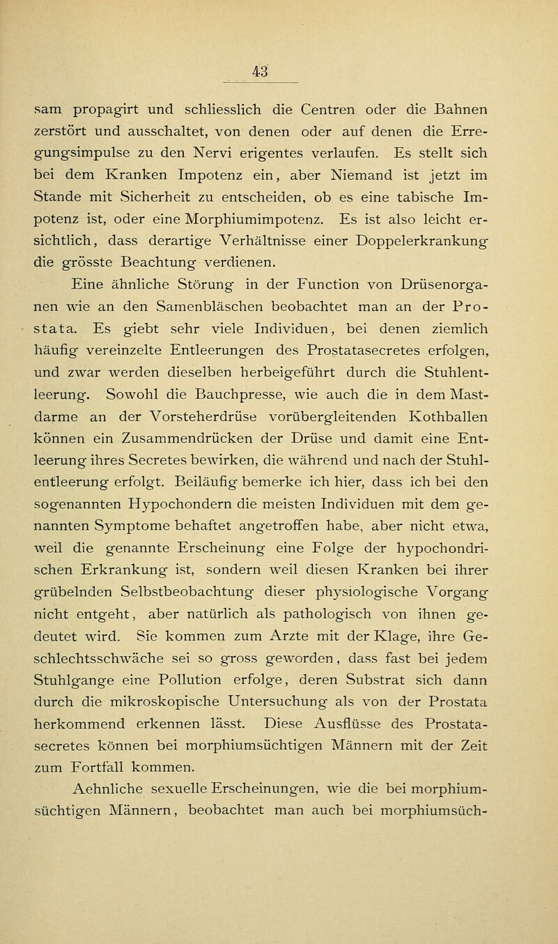 sam propagirt und schliesslich die Centren oder die Bahnen zerstört und ausschaltet, von denen oder auf denen die Erre- gungsimpulse zu den Nervi erigentes verlaufen. Es stellt sich bei dem Kranken Impotenz ein, aber Niemand ist jetzt im Stande mit Sicherheit zu entscheiden, ob es eine tabische Im- potenz ist, oder eine Morphiumimpotenz. Es ist also leicht er- sichtlich, dass derartige Verhältnisse einer Doppelerkrankung die grösste Beachtung verdienen. Eine ähnliche Störung in der Function von Drüsenorga- nen wie an den Samenbläschen beobachtet man an der Pro- stata. Es giebt sehr viele Individuen, bei denen ziemlich häufig vereinzelte Entleerungen des Prostatasecretes erfolgen, und zwar werden dieselben herbeigeführt durch die Stuhlent- leerung. Sowohl die Bauchpresse, wie auch die in dem Mast- darme an der Vorsteherdrüse vorübergleitenden Kothballen können ein Zusammendrücken der Drüse und damit eine Ent- leerung ihres Secretes bewirken, die während und nach der Stuhl- entleerung erfolgt. Beiläufig bemerke ich hier, dass ich bei den sogenannten Hypochondern die meisten Individuen mit dem ge- nannten Symptome behaftet angetroffen habe, aber nicht etwa, weil die genannte Erscheinung eine Folge der hypochondri- schen Erkrankung ist, sondern weil diesen Kranken bei ihrer grübelnden Selbstbeobachtung dieser physiologische Vorgang nicht entgeht, aber natürlich als pathologisch von ihnen ge- deutet wird. Sie kommen zum Arzte mit der Klage, ihre Ge- schlechtsschwäche sei so gross geworden, dass fast bei jedem Stuhlgange eine Pollution erfolge, deren Substrat sich dann durch die mikroskopische Untersuchung als von der Prostata herkommend erkennen lässt. Diese Ausflüsse des Prostata- secretes können bei morphiumsüchtigen Männern mit der Zeit zum Fortfall kommen. Aehnliche sexuelle Erscheinungen, wie die bei morphium- süchtigen Männern, beobachtet man auch bei morphiumsüch-