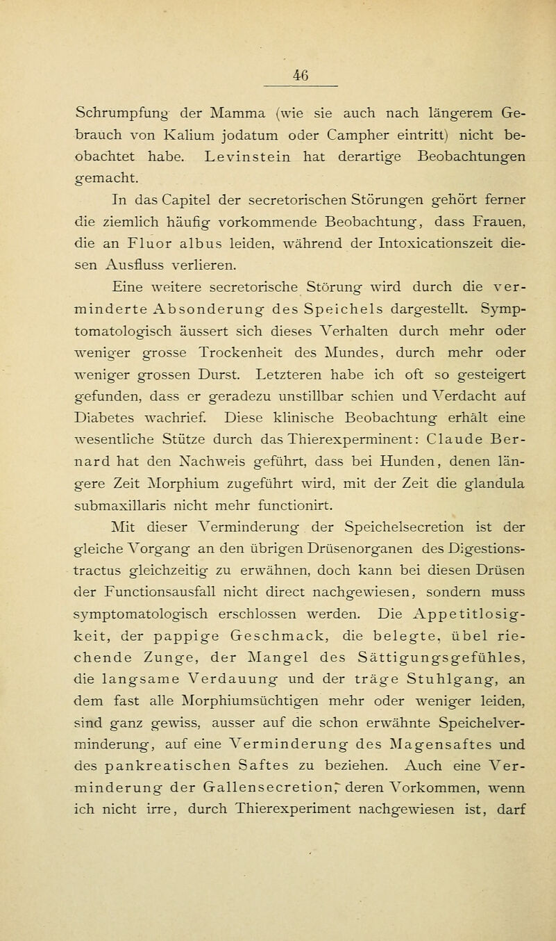 Schrumpfung- der Mamma (wie sie auch nach längerem Ge- brauch von Kalium jodatum oder Campher eintritt) nicht be- obachtet habe. Levinstein hat derartige Beobachtungen gemacht. In das Capitel der secretorischen Störungen gehört ferner die ziemlich häufig vorkommende Beobachtung, dass Frauen, die an Fluor albus leiden, während der Intoxicationszeit die- sen Ausfluss verlieren. Eine weitere secretorische Störung wird durch die ver- minderte Absonderung des Speichels dargestellt. Symp- tomatologisch äussert sich dieses Verhalten durch mehr oder weniger grosse Trockenheit des Mundes, durch mehr oder weniger grossen Durst. Letzteren habe ich oft so gesteigert gefunden, dass er geradezu unstillbar schien und Verdacht auf Diabetes wachrief. Diese klinische Beobachtung erhält eine wesentliche Stütze durch das Thierexperminent: Claude Ber- nard hat den Nachweis geführt, dass bei Hunden, denen län- gere Zeit Morphium zugeführt wird, mit der Zeit die glandula submaxillaris nicht mehr functionirt. Mit dieser Verminderung der Speichelsecretion ist der gleiche Vorgang an den übrigen Drüsenorganen des Digestions- tractus gleichzeitig zu erwähnen, doch kann bei diesen Drüsen der Functionsausfall nicht direct nachgewiesen, sondern muss symptomatologisch erschlossen werden. Die Appetitlosig- keit, der pappige Geschmack, die belegte, übel rie- chende Zunge, der Mangel des Sättigungsgefühles, die langsame Verdauung und der träge Stuhlgang, an dem fast alle Morphiumsüchtigen mehr oder weniger leiden, sind ganz gewiss, ausser auf die schon erwähnte Speichelver- minderung, auf eine Verminderung des Magensaftes und des pankreatischen Saftes zu beziehen. Auch eine Ver- minderung der GallensecretionT deren Vorkommen, wenn ich nicht irre, durch Thierexperiment nachgewiesen ist, darf