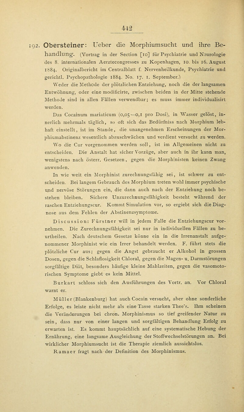 192. Obersteiner: Ueber die Morphiumsucht und ihre Be- handlung-. (Vortrag in der Section [10] für Psychiatrie und Neurologie des 8. internationalen Aerztecongresses zu Kopenhagen, 10. bis 16. August 1S84. Originalbericht im Centralblatt f. Nervenheilkunde, Psychiatrie und gerichtl. Psychopathologie 1884. No. 17. 1. September.) Weder die Methode der plötzlichen Entziehung, noch die der langsamen Entwöhnung, oder eine modificirte, zwischen beiden in der Mitte stehende Methode sind in allen Fällen verwendbar; es muss immer individualisirt werden. Das Cocainum mariaticum (0,05—0,1 pro Dosi), in Wasser gelöst, in- nerlich mehrmals täglich, so oft sich das Bedürfniss nach Morphium leb- haft einstellt, ist im Stande, die unangenehmen Erscheinungen der Mor- phiumabstinenz wesentlich abzuschwächen und verdient versucht zu werden. Wo die Cur vorgenommen werden soll, ist im Allgemeinen nicht zu entscheiden. Die Anstalt hat sicher Vorzüge, aber auch in ihr kann man, wenigstens nach österr. Gesetzen, gegen die Morphinisten keinen Zwang anwenden. In wie weit ein Morphinist zurechnungsfähig sei, ist schwer zu ent- scheiden. Bei langem Gebrauch des Morphium treten wohl immer psychische und nervöse Störungen ein, die dann auch nach der Entziehung noch be- stehen bleiben. Sichere Unzurechnungsfähigkeit besteht während der raschen Entziehungscur. Kommt Simulation vor, so ergiebt sich die Diag- nose aus dem Fehlen der Abstinenzsymptome. Discussion: Fürstner will in jedem Falle die Entziehungscur vor- nehmen. Die Zurechnungsfähigkeit sei nur in individuellen Fällen zu be- urtheilen. Nach deutschem Gesetze könne ein in die Irrenanstalt aufge- nommener Morphinist wie ein Irrer behandelt werden. F. führt stets die plötzliche Cur aus; gegen die Angst gebraucht er Alkohol in grossen Dosen, gegen die Schlaflosigkeit Chloral, gegen die Magen- u. Darmstörungen sorgfältige Diät, besonders häufige kleine Mahlzeiten, gegen die vasomoto- rischen Symptome giebt es kein Mittel. Burkart schloss sich den Ausführungen des Yortr. an. Vor Chloral warnt er. Müller (Blankenburg) hat auch Cocain versucht, aber ohne sonderliche Erfolge, es leiste nicht mehr als eine Tasse starken Thee's. Ihm scheinen die Veränderungen bei chron. Morphinismus so tief greifender Natur zu sein, dass nur von einer langen und sorgfältigen Behandlung Erfolg zu erwarten ist. Es kommt hauptsächlich auf eine systematische Hebung der Ernährung, eine langsame Ausgleichung der Stoffwechselstörungen an. Bei wirklicher Morphiumsucht ist die Therapie ziemlich aussichtslos. Ramaer fragt nach der Definition des Morphinismus.