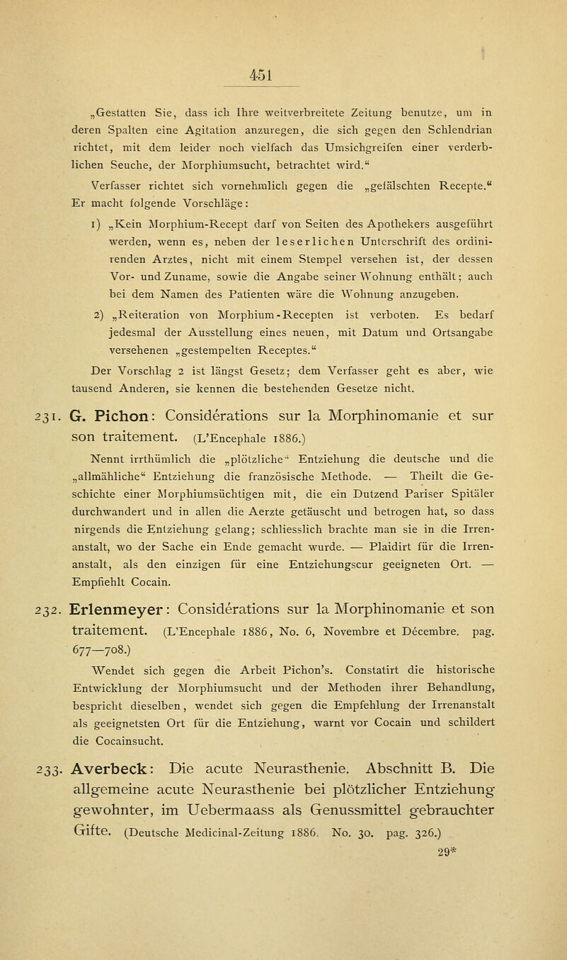 „Gestatten Sie, dass ich Ihre weitverbreitete Zeitung benutze, um in deren Spalten eine Agitation anzuregen, die sich gegen den Schlendrian richtet, mit dem leider noch vielfach das Umsichgreifen einer verderb- lichen Seuche, der Morphiumsucht, betrachtet wird. Verfasser richtet sich vornehmlich gegen die „gefälschten Recepte. Er macht folgende Vorschläge: i) „Kein Morphium-Recept darf von Seiten des Apothekers ausgeführt werden, wenn es, neben der leserlichen Unterschrift des ordini- renden Arztes, nicht mit einem Stempel versehen ist, der dessen Vor- und Zuname, sowie die Angabe seiner Wohnung enthält; auch bei dem Namen des Patienten wäre die Wohnung anzugeben. 2) „Reileration von Morphium-Recepten ist verboten. Es bedarf jedesmal der Ausstellung eines neuen, mit Datum und Ortsangabe versehenen „gestempelten Receptes. Der Vorschlag 2 ist längst Gesetz; dem Verfasser geht es aber, wie tausend Anderen, sie kennen die bestehenden Gesetze nicht. 231. G. Pichon: Considerations sur la Morphinomanie et sur son traitement. (L'Encephale 1886.) Nennt irrthiimlich die „plötzliche' Entziehung die deutsche und die „allmähliche Entziehung die französische Methode. — Theilt die Ge- schichte einer Morphiumsüchtigen mit, die ein Dutzend Pariser Spitäler durchwandert und in allen die Aerzte getäuscht und betrogen hat, so dass nirgends die Entziehung gelang; schliesslich brachte man sie in die Irren- anstalt, wo der Sache ein Ende gemacht wurde. — Plaidirt für die Irren- anstalt, als den einzigen für eine Entziehungscur geeigneten Ort. — Empfiehlt Cocain. 2^2. Erlenmeyer: Considerations sur la Morphinomanie et son traitement. (L'Encephale 1886, No. 6, Novembre et Decembre. pag. 677-708.) Wendet sich gegen die Arbeit Pichon's. Constatirt die historische Entwicklung der Morphiumsucht und der Methoden ihrer Behandlung, bespricht dieselben, wendet sich gegen die Empfehlung der Irrenanstalt als geeignetsten Ort für die Entziehung, warnt vor Cocain und schildert die Cocainsucht. 2$$. Averbeck: Die acute Neurasthenie. Abschnitt B. Die allgemeine acute Neurasthenie bei plötzlicher Entziehung- gewohnter, im Uebermaass als Genussmittel g-ebrauchter Gifte. (Deutsche Medicinal-Zeitung 1886. No. 30. pag. 326.) 29*