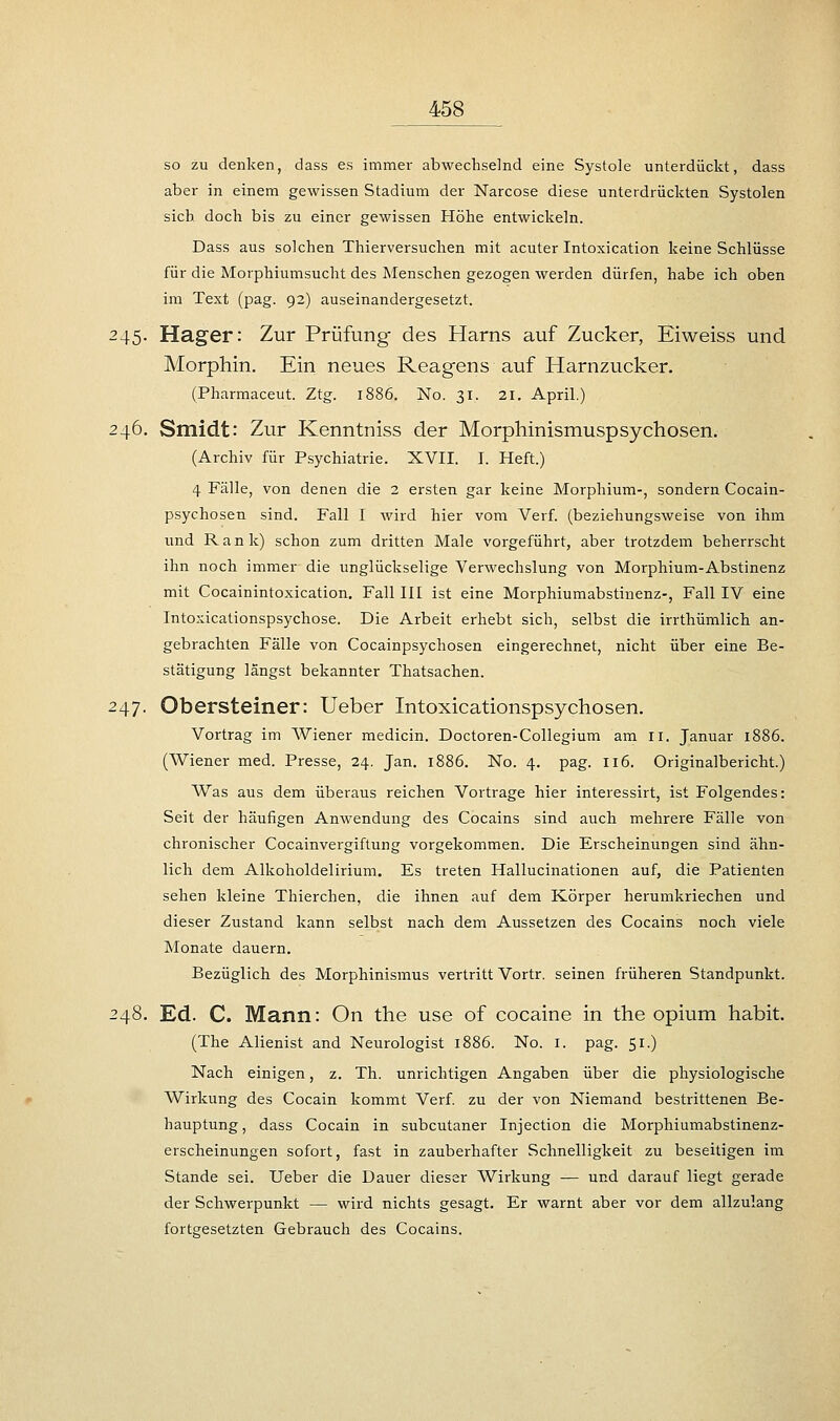 so zu denken, dass es immer abwechselnd eine Systole unterdückt, dass aber in einem gewissen Stadium der Narcose diese unterdrückten Systolen sich doch bis zu einer gewissen Höhe entwickeln. Dass aus solchen Thierversuchen mit acuter Intoxication keine Schlüsse für die Morphiumsucht des Menschen gezogen werden dürfen, habe ich oben im Text (pag. 92) auseinandergesetzt. 245. Hager: Zur Prüfung des Harns auf Zucker, Eiweiss und Morphin. Ein neues Reagens auf Harnzucker. (Pharmaceut. Ztg. 1886. No. 31, 21. April.) 246. Smidt: Zur Kenntniss der Morphinismuspsychosen. (Archiv für Psychiatrie. XVII. I. Heft.) 4 Fälle, von denen die 2 ersten gar keine Morphium-, sondern Cocain- psychosen sind. Fall I wird hier vom Verf. (beziehungsweise von ihm und Rank) schon zum dritten Male vorgeführt, aber trotzdem beherrscht ihn noch immer die unglückselige Verwechslung von Morphium-Abstinenz mit Cocainintoxication. Fall III ist eine Morphiumabstinenz-, Fall IV eine Intoxicationspsychose. Die Arbeit erhebt sich, selbst die irrthümlich an- gebrachten Fälle von Cocainpsychosen eingerechnet, nicht über eine Be- stätigung längst bekannter Thatsachen. 247. Obersteiner: Ueber Intoxicationspsychosen. Vortrag im Wiener medicin. Doctoren-Collegium am II. Januar 1886. (Wiener med. Presse, 24. Jan. 1886. No. 4. pag. 116. Originalbericht.) Was aus dem überaus reichen Vortrage hier interessirt, ist Folgendes: Seit der häufigen Anwendung des Cocains sind auch mehrere Fälle von chronischer Cocainvergiftung vorgekommen. Die Erscheinungen sind ähn- lich dem Alkoholdelirium. Es treten Hallucinationen auf, die Patienten sehen kleine Thierchen, die ihnen auf dem Körper herumkriechen und dieser Zustand kann selbst nach dem Aussetzen des Cocains noch viele Monate dauern. Bezüglich des Morphinismus vertritt Vortr. seinen früheren Standpunkt. 248. Ed. C. Mann: On the use of cocaine in the opium habit. (The Alienist and Neurologist 1886. No. 1. pag. 51.) Nach einigen, z. Th. unrichtigen Angaben über die physiologische Wirkung des Cocain kommt Verf. zu der von Niemand bestrittenen Be- hauptung , dass Cocain in subcutaner Injection die Morphiumabstinenz- erscheinungen sofort, fast in zauberhafter Schnelligkeit zu beseitigen im Stande sei. Ueber die Dauer dieser Wirkung — und darauf liegt gerade der Schwerpunkt — wird nichts gesagt. Er warnt aber vor dem allzulang fortgesetzten Gebrauch des Cocains.