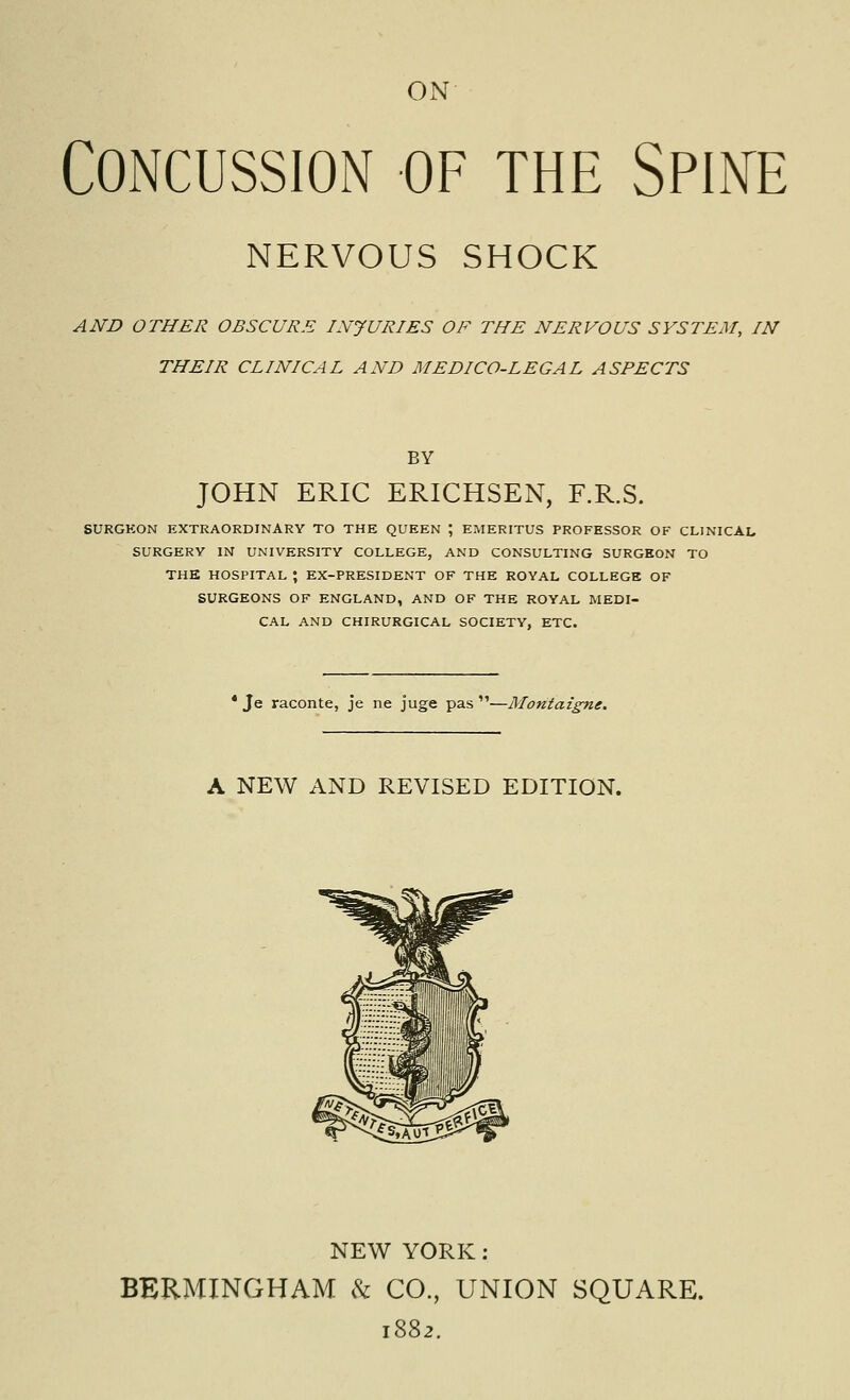 ON Concussion of the Spine NERVOUS SHOCK AND OTHER OBSCURE INJURIES OF THE NERVOUS SYSTEM, IN THEIR CLINICAL AND MEDICO-LEGAL ASPECTS BY JOHN ERIC ERICHSEN, F.R.S. SURGKON EXTRAORDINARY TO THE QUEEN ; EMERITUS PROFESSOR OF CLINICAL SURGERY IN UNIVERSITY COLLEGE, AND CONSULTING SURGEON TO THE HOSPITAL \ EX-PRESIDENT OF THE ROYAL COLLEGE OF SURGEONS OF ENGLAND, AND OF THE ROYAL MEDI- CAL AND CHIRURGICAL SOCIETY, ETC. • Je raconte, je ne juge pas —Montaigne. A NEW AND REVISED EDITION. NEW YORK: BERMINGHAM h CO., UNION SQUARE. 1882.