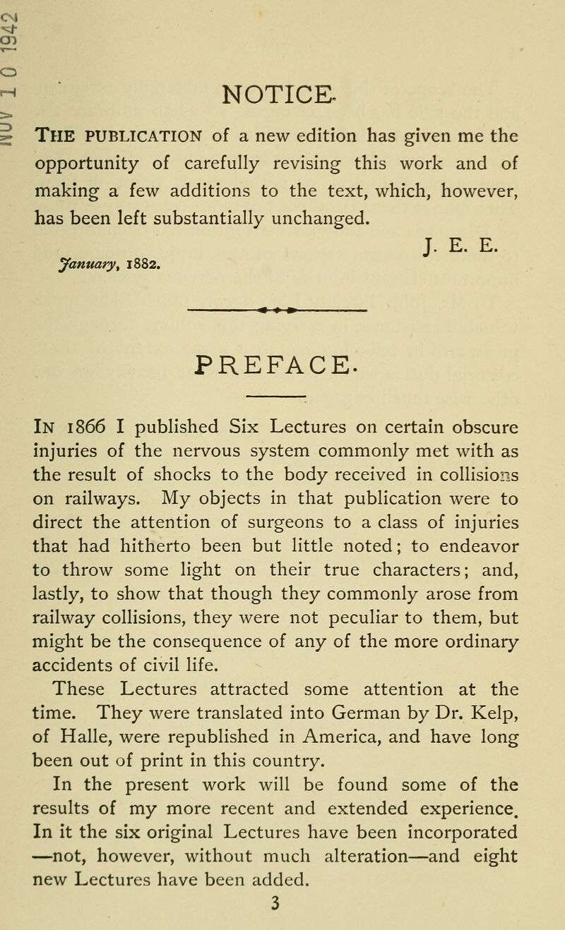 NOTICE. The publication of a new edition has given me the opportunity of carefully revising this work and of making a few additions to the text, which, however, has been left substantially unchanged. January ^ 1882. J. E. E. PREFACE. In 1866 I published Six Lectures on certain obscure injuries of the nervous system commonly met with as the result of shocks to the body received in collisions on railways. My objects in that publication were to direct the attention of surgeons to a class of injuries that had hitherto been but little noted; to endeavor to throw some light on their true characters; and, lastly, to show that though they commonly arose from railway collisions, they were not peculiar to them, but might be the consequence of any of the more ordinary accidents of civil life. These Lectures attracted some attention at the time. They were translated into German by Dr. Kelp, of Halle, were republished in America, and have long been out of print In this country. In the present work will be found some of the results of my more recent and extended experience. In it the six original Lectures have been incorporated —not, however, without much alteration—and eight new Lectures have been added.