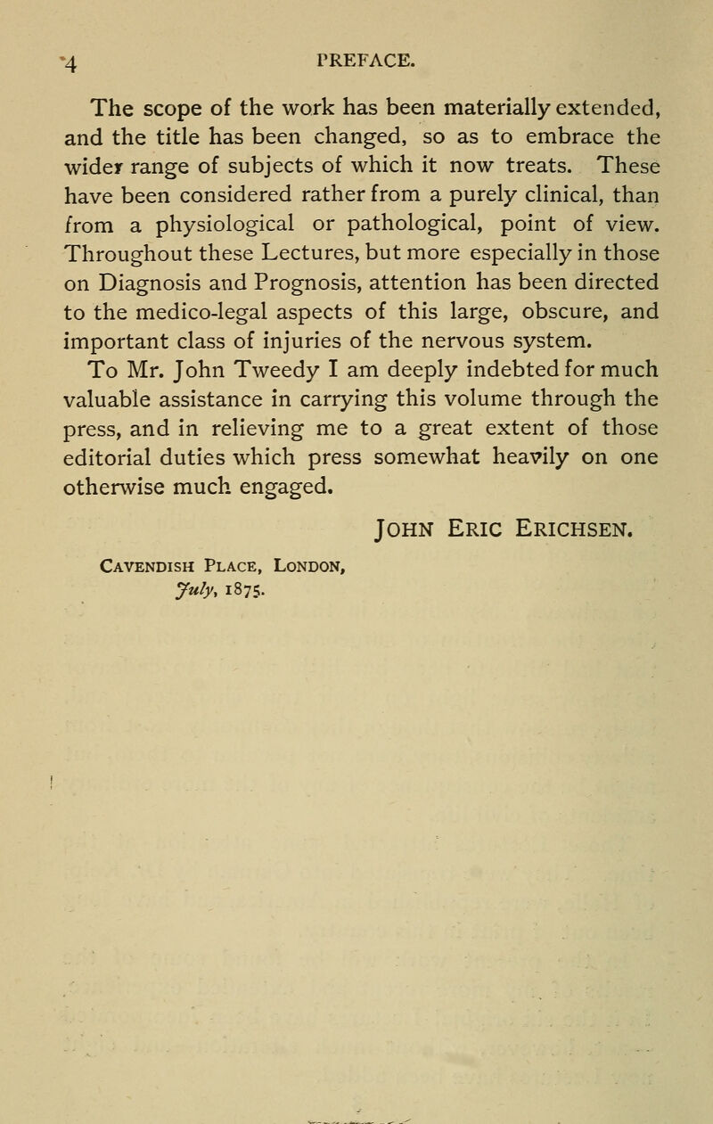 *4 PREFACE. The scope of the work has been materially extended, and the title has been changed, so as to embrace the wider range of subjects of which it now treats. These have been considered rather from a purely clinical, than from a physiological or pathological, point of view. Throughout these Lectures, but more especially in those on Diagnosis and Prognosis, attention has been directed to the medico-legal aspects of this large, obscure, and important class of injuries of the nervous system. To Mr. John Tweedy I am deeply indebted for much valuable assistance in carrying this volume through the press, and in relieving me to a great extent of those editorial duties which press somewhat heavily on one otherwise much engaged. John Eric Erichsen. Cavendish Place, London, July, 1875.