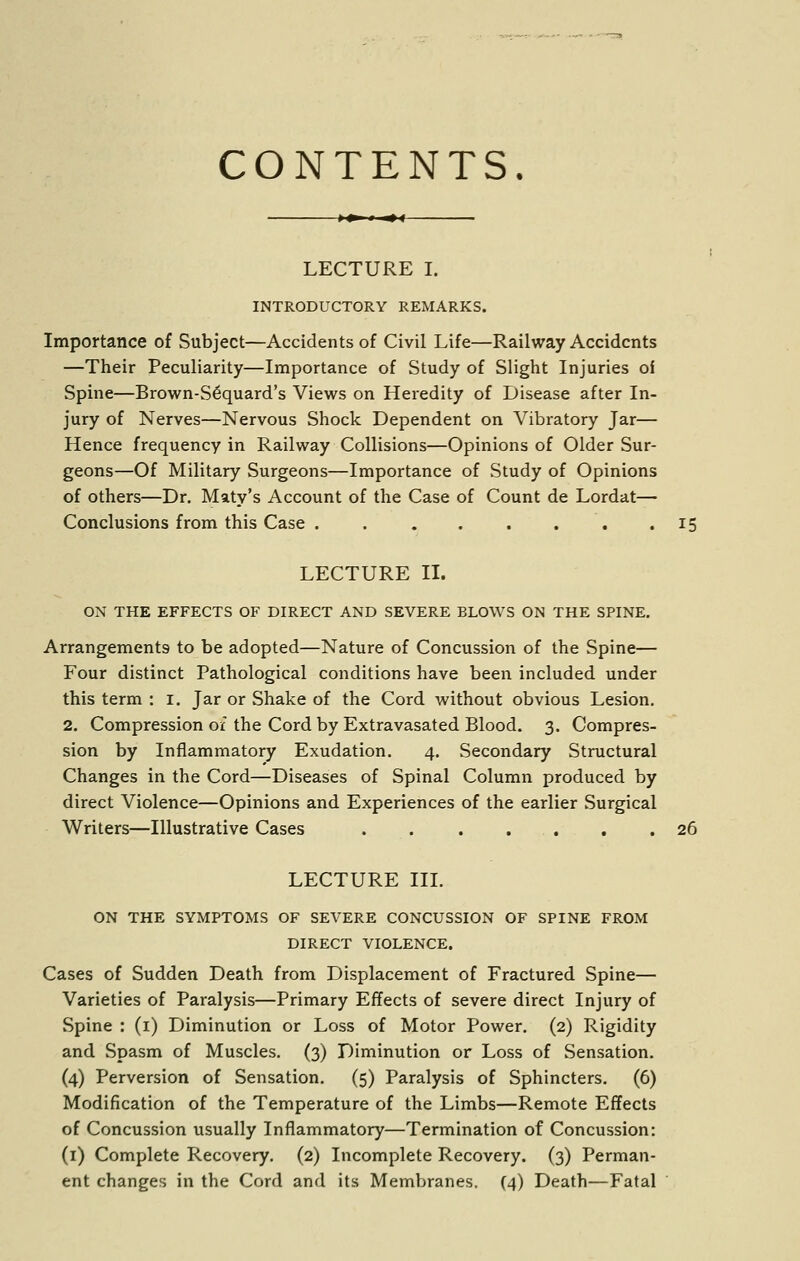 CONTENTS. LECTURE I. INTRODUCTORY REMARKS. Importance of Subject—Accidents of Civil Life—Railway Accidents —Their Peculiarity—Importance of Study of Slight Injuries oi Spine—Brown-S6quard's Views on Heredity of Disease after In- jury of Nerves—Nervous Shock Dependent on Vibratory Jar— Hence frequency in Railway Collisions—Opinions of Older Sur- geons—Of Military Surgeons—Importance of Study of Opinions of others—Dr. Maty's Account of the Case of Count de Lordat— Conclusions from this Case . . . . . . . .15 LECTURE II. ON THE EFFECTS OF DIRECT AND SEVERE BLOWS ON THE SPINE. Arrangements to be adopted—Nature of Concussion of the Spine— Four distinct Pathological conditions have been included under this term : i. Jar or Shake of the Cord without obvious Lesion. 2. Compression of the Cord by Extravasated Blood. 3. Compres- sion by Inflammatory Exudation. 4. Secondary Structural Changes in the Cord—Diseases of Spinal Column produced by direct Violence—Opinions and Experiences of the earlier Surgical Writers—Illustrative Cases . 26 LECTURE IIL ON THE SYMPTOMS OF SEVERE CONCUSSION OF SPINE FROM DIRECT VIOLENCE. Cases of Sudden Death from Displacement of Fractured Spine— Varieties of Paralysis—Primary Effects of severe direct Injury of Spine : (i) Diminution or Loss of Motor Power. (2) Rigidity and Spasm of Muscles. (3) Diminution or Loss of Sensation. (4) Perversion of Sensation. (5) Paralysis of Sphincters. (6) Modification of the Temperature of the Limbs—Remote Effects of Concussion usually Inflammatory—Termination of Concussion: (i) Complete Recovery. (2) Incomplete Recovery. (3) Perman- ent changes in the Cord and its Membranes. (4) Death—Fatal