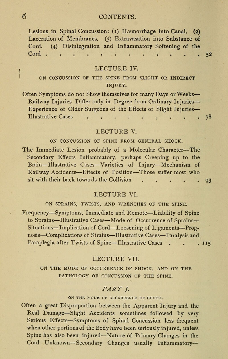 Lesions in Spinal Concussion: (i) Haemorrhage into Canal, (2) Laceration of Membranes. (3) Extravasation into Substance of Cord. (4) Disintegration and Inflammatory Softening of the Cord , . 52 , LECTURE IV. ' ON CONCUSSION OF THE SPINE FROM SLIGHT OR INDIRECT INJURY. Often Symptoms do not Show themselves for many Days or Weeks— Railway Injuries Differ only in Degree from Ordinary Injuries— Experience of Older Surgeons of the Effects of Slight Injuries— Illustrative Cases .,...,... 78 LECTURE V. ON CONCUSSION OF SPINE FROM GENERAL SHOCK. The Immediate Lesion probably of a Molecular Character—The Secondary Effects Inflammatory, perhaps Creeping up to the Brain—Illustrative Cases—Varieties of Injury—Mechanism of Railway Accidents—Effects of Position—Those suffer most who sit with their back towards the Collision 93 LECTURE VL ON SPRAINS, TWISTS, AND WRENCHES OF THE SPINE. Frequency—Symptoms, Immediate and Remote—Liability of Spine to Sprains—Illustrative Cases—Mode of Occurrence of Sprains-r- Situations—Implication of Cord—Loosening of Ligaments—Prog- nosis—Complications of Strains—Illustrative Cases—Paralysis and Paraplegia after Twists of Spine—Illustrative Cases . . .115 LECTURE VII. ON THE MODE OF OCCURRENCE OF SHOCK, AND ON THE PATHOLOGY OF CONCUSSION OF THE SPINE. PART J. ON THE MODE OF OCCURRENCE OF SHOCK. Often a great Disproportion between the Apparent Injury and the Real Damage—Slight Accidents sometimes followed by very Serious Effects—Symptoms of Spinal Concussion less frequent when other portions of the Body have been seriously injured, unless Spine has also been injured—Nature of Primary Changes in the Cord Unknown—Secondary Changes usually Inflammatory—