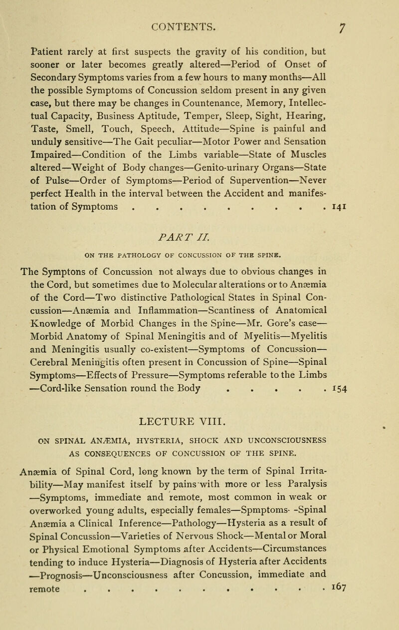 Patient rarely at first suspects the gravity of his condition, but sooner or later becomes greatly altered—Period of Onset of Secondary Symptoms varies from a few hours to many months—All the possible Symptoms of Concussion seldom present in any given case, but there may be changes in Countenance, Memory, Intellec- tual Capacity, Business Aptitude, Temper, Sleep, Sight, Hearing, Taste, Smell, Touch, Speech, Attitude—Spine is painful and unduly sensitive—The Gait peculiar—Motor Power and Sensation Impaired—Condition of the Limbs variable—State of Muscles altered—Weight of Body changes—Genito-urinary Organs—State of Pulse—Order of Symptoms—Period of Supervention—Never perfect Health in the interval between the Accident and manifes- tation of Symptoms 141 PART II. ON THE PATHOLOGY OF CONCUSSION OF THE SPINE. The Symptons of Concussion not always due to obvious changes in the Cord, but sometimes due to Molecular alterations or to Anaemia of the Cord—Two distinctive Pathological States in Spinal Con- cussion—Anaemia and Inflammation—Scantiness of Anatomical Knowledge of Morbid Changes in the Spine—Mr. Gore's case— Morbid Anatomy of Spinal Meningitis and of Myelitis—Myelitis and Meningitis usually co-existent—Symptoms of Concussion— Cerebral Meningitis often present in Concussion of Spine—Spinal Symptoms—Effects of Pressure—Symptoms referable to the Limbs —Cord-like Sensation round the Body . , . . .154 LECTURE VIII. ON SPINAL ANEMIA, HYSTERIA, SHOCK AND UNCONSCIOUSNESS AS CONSEQUENCES OF CONCUSSION OF THE SPINE. Anaemia of Spinal Cord, long known by the term of Spinal Irrita- bility—May manifest itself by pains with more or less Paralysis —Symptoms, immediate and remote, most common in weak or overworked young adults, especially females—Spmptoms- -Spinal Anaemia a Clinical Inference—Pathology—Hysteria as a result of Spinal Concussion—Varieties of Nervous Shock—Mental or Moral or Physical Emotional Symptoms after Accidents—Circumstances tending to induce Hysteria—Diagnosis of Hysteria after Accidents —Prognosis—Unconsciousness after Concussion, immediate and remote 1^7