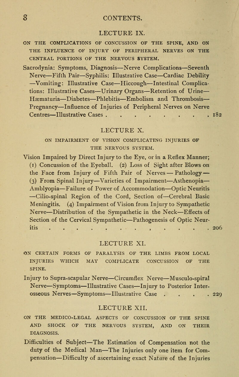 LECTURE IX. ON THE COMPLICATIONS OF CONCUSSION OF THE SPINE, AND ON THE INFLUENCE OF INJURY OF PERIPHERAL NERVES ON THE CENTRAL PORTIONS OF THE NERVOUS SYSTEM. Sacrodynia: Symptoms, Diagnosis—Nerve Complications—Seventh Nerve—Fifth Pair—Syphilis: Illustrative Case—Cardiac Debility —Vomiting: Illustrative Case—Hiccough—Intestinal Complica- tions: Illustrative Cases—Urinary Organs—Retention of Urine— Haematuria—Diabetes—Phlebitis—Embolism and Thrombosis— Pregnancy—Influence of Injuries of Peripheral Nerves on Nerve Centres—Illustrative Cases 182 LECTURE X. ON IMPAIRMENT OF VISION COMPLICATING INJURIES OP THE NERVOUS SYSTEM. Vision Impaired by Direct Injury to the Eye, or in a Reflex Manner; (i) Concussion of the Eyeball, (2) Loss of Sight after Blows on the Face from Injury of Fifth Pair of Nerves — Pathology — (3) From Spinal Injury—Varieties of Impairment—Asthenopia— Amblyopia—Failure of Power of Accommodation—Optic Neuritis —Cilio-spinal Region of the Cord, Section of—Cerebral Basic Meningitis. (4) Impairment of Vision from Injury to Sympathetic Nerve—Distribution of the Sympathetic in the Neck—Effects of Section of the Cervical Sympathetic—Pathogenesis of Optic Neur- itis ............ 206 LECTURE XL ON CERTAIN FORMS OF PARALYSIS OF THE LIMBS FROM LOCAL INJURIES WHICH MAY COMPLICATE CONCUSSION OF THE SPINE. Injury to Supra=scapular Nerve—Circumflex Nerve—Musculo-spiral Nerve—Symptoms—Illustrative Cases—Injury to Posterior Inter- osseous Nerves—Symptoms—Illustrative Case .... 229 LECTURE XII. ON THE MEDICO-LEGAL ASPECTS OF CONCUSSION OF THE SPINE AND SHOCK OF THE NERVOUS SYSTEM, AND ON THEIR DIAGNOSIS. Difficulties of Subject—The Estimation of Compensation not the duty of the Medical Man—The Injuries only one item for Com- pensation—Difficulty of ascertaining exact Nature of the Injuries