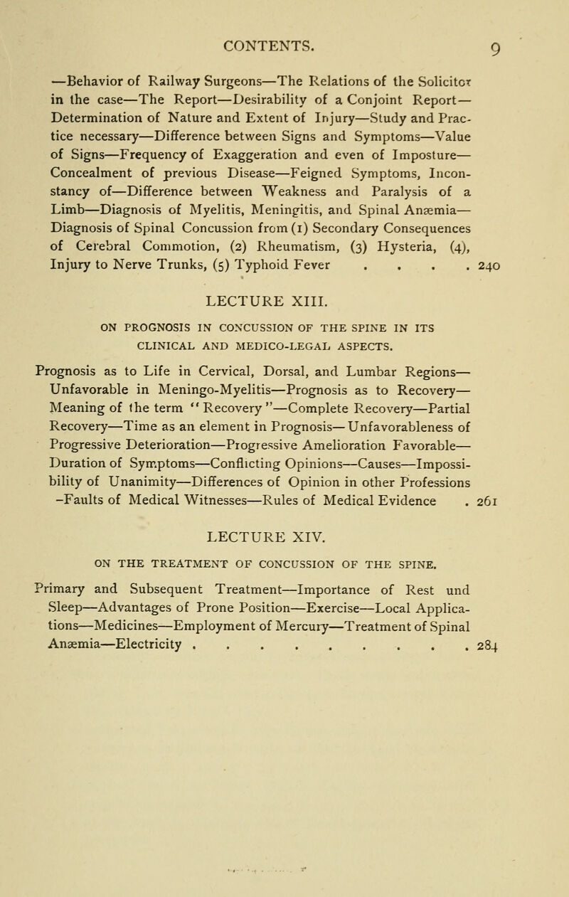 —Behavior of Railway Surgeons—The Relations of the Solicitor in the case—The Report—Desirability of a Conjoint Report— Determination of Nature and Extent of Injury—Study and Prac- tice necessary—Difference between Signs and Symptoms—Value of Signs—Frequency of Exaggeration and even of Imposture— Concealment of previous Disease—Feigned Symptoms, Incon- stancy of—Difference between Weakness and Paralysis of a Limb—Diagnosis of Myelitis, Meningitis, and Spinal Anaemia— Diagnosis of Spinal Concussion from (i) Secondary Consequences of Cerebral Commotion, (2) Rheumatism, (3) Hysteria, (4), Injury to Nerve Trunks, (5) Typhoid Fever .... 240 LECTURE XIII. ON PROGNOSIS IN CONCUSSION OF THE SPINE IN ITS CLINICAL AND MEDICO-LEGAL ASPECTS. Prognosis as to Life in Cervical, Dorsal, and Lumbar Regions— Unfavorable in Meningo-Myelitis—Prognosis as to Recovery— Meaning of the term Recovery—Complete Recovery—Partial Recovery—Time as an element in Prognosis—Unfavorableness of Progressive Deterioration—Progressive Amelioration Favorable— Duration of Symptoms—Conflicting Opinions—Causes—Impossi- bility of Unanimity—Differences of Opinion in other Professions -Faults of Medical Witnesses—Rules of Medical Evidence . 261 LECTURE XIV. ON THE TREATMENT OF CONCUSSION OF THE SPINE. Primary and Subsequent Treatment—Importance of Rest und Sleep—Advantages of Prone Position—Exercise—Local Applica- tions—Medicines—Employment of Mercury—Treatment of Spinal Anaemia—Electricity 284