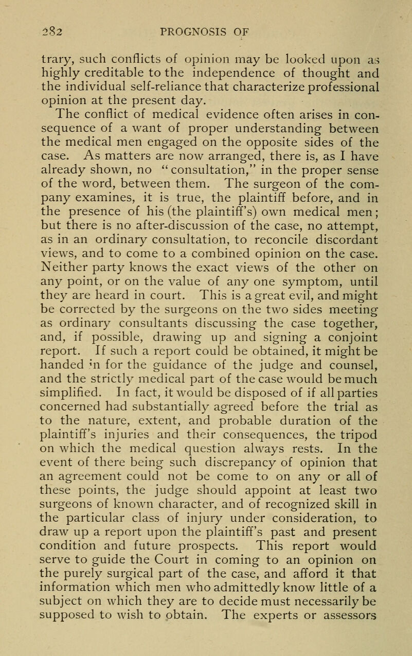 trary, such conflicts of opinion may be looked upon ai^ highly creditable to the independence of thought and the individual self-reliance that characterize professional opinion at the present day. The conflict of medical evidence often arises in con- sequence of a want of proper understanding between the medical men engaged on the opposite sides of the case. As matters are now arranged, there is, as I have already shown, no consultation, in the proper sense of the word, between them. The surgeon of the com- pany examines, it is true, the plaintiff before, and in the presence of his (the plaintiff's) own medical men; but there is no after-discussion of the case, no attempt, as in an ordinary consultation, to reconcile discordant views, and to come to a combined opinion on the case. Neither party knows the exact views of the other on any point, or on the value of any one symptom, until they are heard in court. This is a great evil, and might be corrected by the surgeons on the two sides meeting as ordinary consultants discussing the case together, and, if possible, drawing up and signing a conjoint report. If such a report could be obtained, it might be handed mi for the guidance of the judge and counsel, and the strictly medical part of the case would be much simplified. In fact, it would be disposed of if all parties concerned had substantially agreed before the trial as to the nature, extent, and probable duration of the plaintiff's injuries and their consequences, the tripod on which the medical question always rests. In the event of there being such discrepancy of opinion that an agreement could not be come to on any or all of these points, the judge should appoint at least two surgeons of known character, and of recognized skill in the particular class of injury under consideration, to draw up a report upon the plaintiff's past and present condition and future prospects. This report would serve to guide the Court in coming to an opinion on the purely surgical part of the case, and afford it that information which men who admittedly know little of a subject on which they are to decide must necessarily be supposed to wish to obtain. The experts or assessors