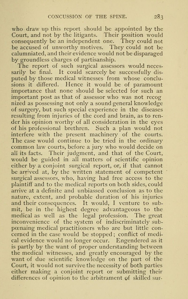 who draw up this report should be appointed by the Court, and not by the Htigants. Their position would consequently be an independent one. They could not be accused of unworthy motives. They could not be calumniated, and their evidence would not be disparaged by groundless charges of partisanship. The report of such surgical assessors would neces- sarily be final. It could scarcely be successfully dis- puted by those medical witnesses from whose conclu- sions it differed. Hence it would be of paramount importance that none should be selected for such an important post as that of assessor who was not recog nized as possessing not only a sound general knowledge of surgery, but such special experience in the diseases resulting from injuries of the cord and brain, as to ren- der his opinion worthy of all consideration in the eyes of his professional brethren. Such a plan would not interfere with the present machinery of the courts. The case would continue to be tried in the ordinary common law courts, before a jury who would decide on all its facts. Their judgment, and that of the Court, would be guided in all matters of scientific opinion either by a conjoint surgical report, or, if that cannot be arrived at, by the written statement of competent surgical assessors, who, having had free access to the plaintiff and to the medical reports on both sides, could arrive at a definite and unbiassed conclusion as to the nature, extent, and probable duration of his injuries and their consequences. It would, I venture to sub- mit, be in the highest degree advantageous to the medical as well as the legal profession. The great inconvenience of the system of indiscriminately sub- poenaing medical practitioners who are but little con- cerned in the case would be stopped; conflict of medi- cal evidence would no longer occur. Engendered as it is partly by the want of proper understanding between the medical witnesses, and greatly encouraged by the want of due scientific knowledge on the part of the Court, it would not survive the necessity of both parties either making a conjoint report or submitting their differences of opinion to the arbitrament of skilled sur-