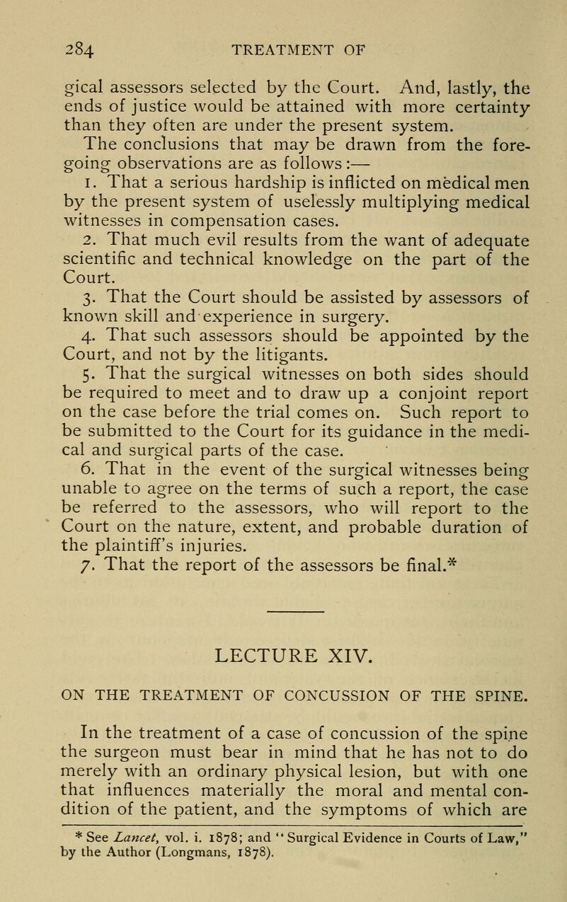 gical assessors selected by the Court. And, lastly, the ends of justice would be attained with more certainty than they often are under the present system. The conclusions that may be drawn from the fore- going observations are as follows :— 1. That a serious hardship is inflicted on medical men by the present system of uselessly multiplying medical witnesses in compensation cases. 2. That much evil results from the want of adequate scientific and technical knowledge on the part of the Court. 3. That the Court should be assisted by assessors of known skill and experience in surgery. 4. That such assessors should be appointed by the Court, and not by the litigants. 5. That the surgical witnesses on both sides should be required to meet and to draw up a conjoint report on the case before the trial comes on. Such report to be submitted to the Court for its guidance in the medi- cal and surgical parts of the case. 6. That in the event of the surgical witnesses being unable to agree on the terms of such a report, the case be referred to the assessors, who will report to the Court on the nature, extent, and probable duration of the plaintiff's injuries. 7. That the report of the assessors be final.* LECTURE XIV. ON THE TREATMENT OF CONCUSSION OF THE SPINE. In the treatment of a case of concussion of the spine the surgeon must bear in mind that he has not to do merely with an ordinary physical lesion, but with one that influences materially the moral and mental con- dition of the patient, and the symptoms of which are * See Lancet, vol. i. 1878; and  Surgical Evidence in Courts of Law, by the Author (Longmans, 1878).