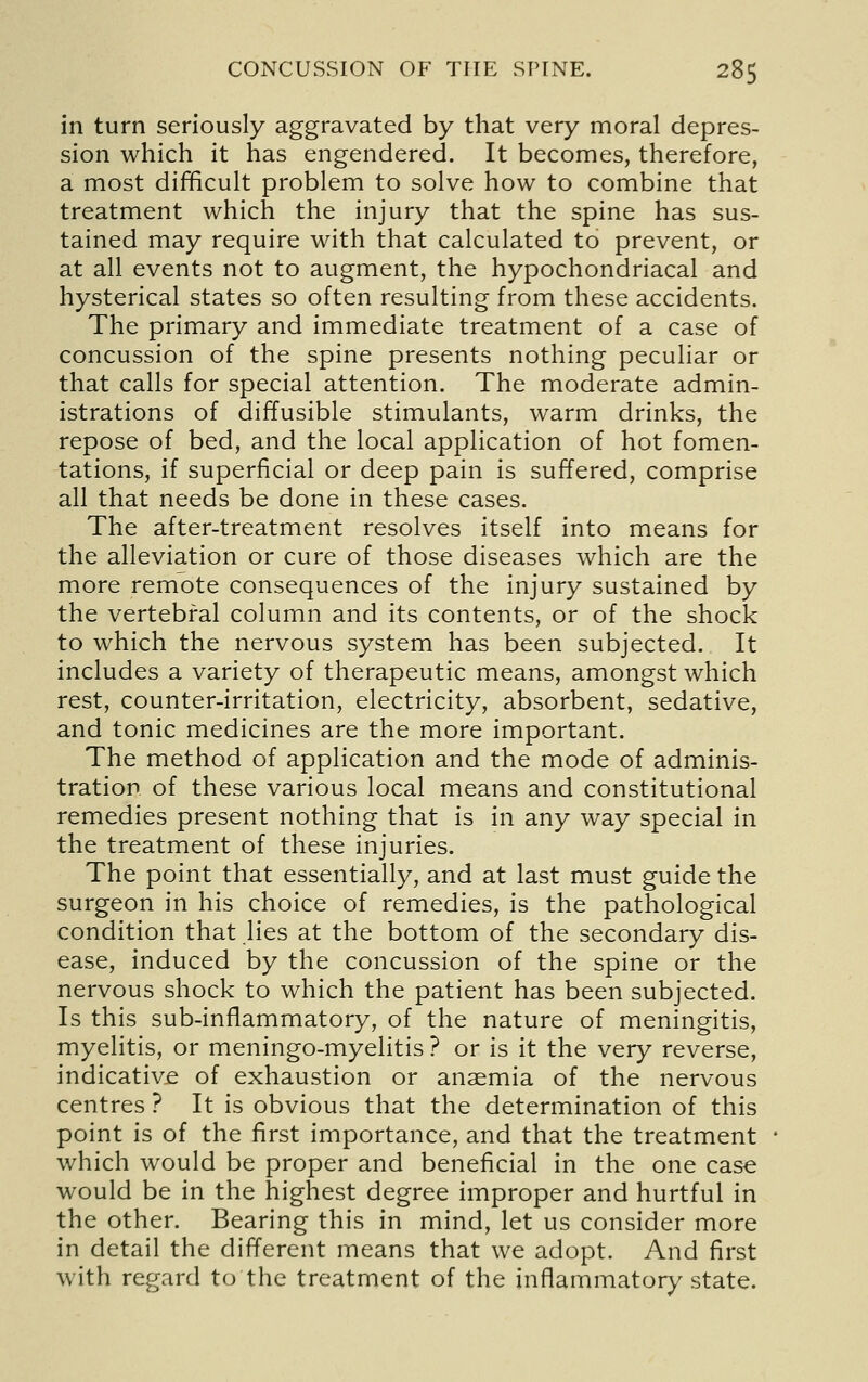 in turn seriously aggravated by that very moral depres- sion which it has engendered. It becomes, therefore, a most difficult problem to solve how to combine that treatment which the injury that the spine has sus- tained may require with that calculated to prevent, or at all events not to augment, the hypochondriacal and hysterical states so often resulting from these accidents. The primary and immediate treatment of a case of concussion of the spine presents nothing peculiar or that calls for special attention. The moderate admin- istrations of diffusible stimulants, warm drinks, the repose of bed, and the local application of hot fomen- tations, if superficial or deep pain is suffered, comprise all that needs be done in these cases. The after-treatment resolves itself into means for the alleviation or cure of those diseases which are the more remote consequences of the injury sustained by the vertebral column and its contents, or of the shock to which the nervous system has been subjected. It includes a variety of therapeutic means, amongst which rest, counter-irritation, electricity, absorbent, sedative, and tonic medicines are the more important. The method of application and the mode of adminis- tration of these various local means and constitutional remedies present nothing that is in any way special in the treatment of these injuries. The point that essentially, and at last must guide the surgeon in his choice of remedies, is the pathological condition that lies at the bottom of the secondary dis- ease, induced by the concussion of the spine or the nervous shock to which the patient has been subjected. Is this sub-inflammatory, of the nature of meningitis, myelitis, or meningo-myelitis ? or is it the very reverse, indicative of exhaustion or anaemia of the nervous centres ? It is obvious that the determination of this point is of the first importance, and that the treatment which would be proper and beneficial in the one case would be in the highest degree improper and hurtful in the other. Bearing this in mind, let us consider more in detail the different means that we adopt. And first with regard to the treatment of the inflammatory state.