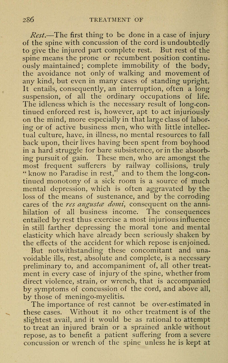 Rest.—The first thing to be done in a case of injury of the spine with concussion of the cord is undoubtedly to give the injured part complete rest. But rest of the spine means the prone or recumbent position continu- ously maintained; complete immobility of the body, the avoidance not only of walking and movement of any kind, but even in many cases of standing upright. It entails, consequently, an interruption, often a long suspension, of all the ordinary occupations of life. The idleness which is the necessary result of long-con- tinued enforced rest is, however, apt to act injuriously on the mind, more especially in that large class of labor- ing or of active business men, who with little intellec- tual culture, have, in illness, no mental resources to fall back upon, their lives having been spent from boyhood in a hard struggle for bare subsistence, or in the absorb- ing pursuit of gain. These men, who are amongst the most frequent sufferers by railway collisions, truly *' know no Paradise in rest, and to them the long-con- tinued monotony of a sick room is a source of much mental depression, which is often aggravated by the loss of the means of sustenance, and by the corroding cares of the res angiistce doini, consequent on the anni- hilation of all business income. The consequences entailed by rest thus exercise a most injurious influence in still farther depressing the moral tone and mental elasticity which have already been seriously shaken by the effects of the accident for which repose is enjoined. But notwithstanding these concomitant and una- voidable ills, rest, absolute and complete, is a necessary preliminary to, and accompaniment of, all other treat- ment in every case of injury of the spine, whether from direct violence, strain, or wrench, that is accompanied by symptoms of concussion of the cord, and above all, by those of meningo-myelitis. The importance of rest cannot be over-estimated in these cases. Without it no other treatment is of the slightest avail, and it would be as rational to attempt to treat an injured brain or a sprained ankle without repose, as to benefit a patient suffering from a severe concussion or wrench of the spine unless he is kept at