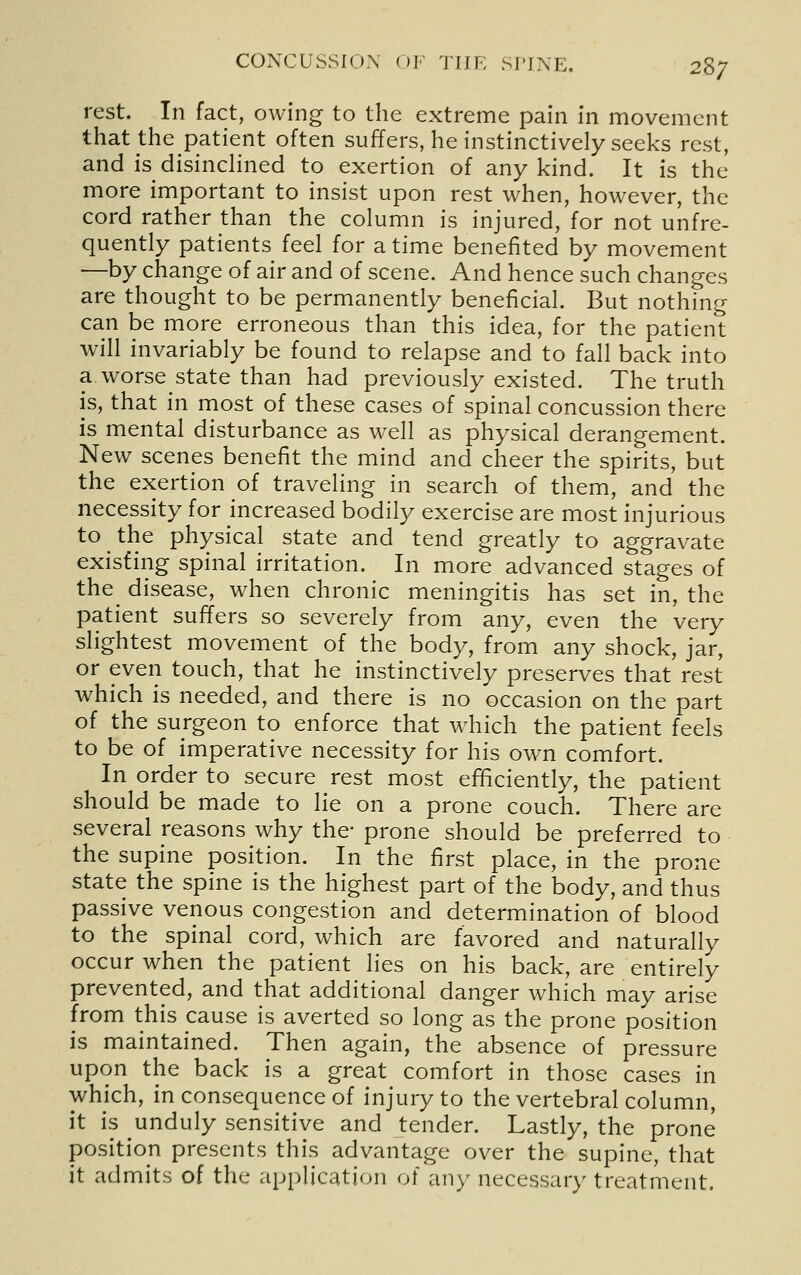 rest. In fact, owing to the extreme pain in movement that the patient often suffers, he instinctively seeks rest, and is disincHned to exertion of any kind. It is the more important to insist upon rest when, however, the cord rather than the column is injured, for not unfre- quently patients feel for a time benefited by movement —by change of air and of scene. And hence such changes are thought to be permanently beneficial. But nothing can be more erroneous than this idea, for the patient will invariably be found to relapse and to fall back into a worse state than had previously existed. The truth is, that in most of these cases of spinal concussion there is mental disturbance as well as physical derangement. New scenes benefit the mind and cheer the spirits, but the exertion of traveling in search of them, and the necessity for increased bodily exercise are most injurious to the physical state and tend greatly to aggravate existing spinal irritation. In more advanced stages of the_ disease, when chronic meningitis has set in, the patient suffers so severely from any, even the very slightest movement of the body, from any shock, jar, or even touch, that he instinctively preserves that rest which is needed, and there is no occasion on the part of the surgeon to enforce that which the patient feels to be of imperative necessity for his own comfort. In order to secure rest most efficiently, the patient should be made to lie on a prone couch. There are several reasons why the- prone should be preferred to the supine position. In the first place, in the prone state the spine is the highest part of the body, and thus passive venous congestion and determination of blood to the spinal cord, which are favored and naturally occur when the patient lies on his back, are entirely prevented, and that additional danger which may arise from this cause is averted so long as the prone position is maintained. Then again, the absence of pressure upon the back is a great comfort in those cases in which, in consequence of injury to the vertebral column, it is unduly sensitive and tender. Lastly, the prone position presents this advantage over the supine, that it admits of the application of any necessary treatment.