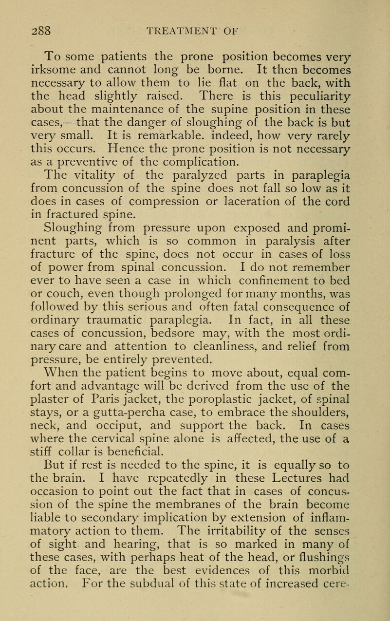 To some patients the prone position becomes very irksome and cannot long be borne. It then becomes necessary to allow them to lie flat on the back, with the head slightly raised. There is this peculiarity about the maintenance of the supine position in these cases,—that the danger of sloughing of the back is but very small. It is remarkable, indeed, how very rarely this occurs. Hence the prone position is not necessary as a preventive of the complication. The vitality of the paralyzed parts in paraplegia from concussion of the spine does not fall so low as it does in cases of compression or laceration of the cord in fractured spine. Sloughing from pressure upon exposed and promi- nent parts, which is so common in paralysis after fracture of the spine, does not occur in cases of loss of power from spinal concussion. I do not remember ever to have seen a case in which confinement to bed or couch, even though prolonged for many months, was followed by this serious and often fatal consequence of ordinary traumatic paraplegia. In fact, in all these cases of concussion, bedsore may, w^ith the most ordi- nary care and attention to cleanliness, and relief from pressure, be entirely prevented. When the patient begins to move about, equal com- fort and advantage will be derived from the use of the plaster of Paris jacket, the poroplastic jacket, of spinal stays, or a gutta-percha case, to embrace the shoulders, neck, and occiput, and support the back. In cases where the cervical spine alone is affected, the use of a stiff collar is beneficial. But if rest is needed to the spine, it is equally so to the brain. I have repeatedly in these Lectures had occasion to point out the fact that in cases of concus- sion of the spine the membranes of the brain become liable to secondary implication by extension of inflam- matory action to them. The irritability of the senses of sight and hearing, that is so marked in many of these cases, with perhaps heat of the head, or flushings of the face, are the best evidences of this morbid action. For the subdual of this state of increased cere^