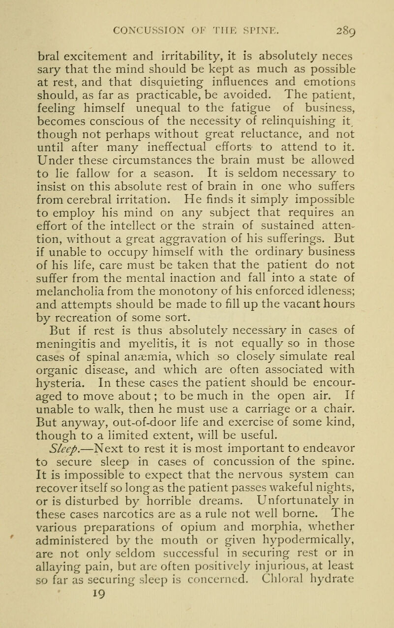 bral excitement and Irritability, it is absolutely neces sary that the mind should be kept as much as possible at rest, and that disquieting influences and emotions should, as far as practicable, be avoided. The patient, feeling himself unequal to the fatigue of business, becomes conscious of the necessity of relinquishing it, though not perhaps without great reluctance, and not until after many ineffectual efforts to attend to it. Under these circumstances the brain must be allowed to lie fallow for a season. It is seldom necessary to insist on this absolute rest of brain in one who suffers from cerebral irritation. He finds it simply impossible to employ his mind on any subject that requires an effort of the intellect or the strain of sustained atten- tion, without a great aggravation of his sufferings. But if unable to occupy himself with the ordinary business of his life, care must be taken that the patient do not suffer from the mental inaction and fall into a state of melancholia from the monotony of his enforced idleness; and attempts should be made to fill up the vacant hours by recreation of some sort. But if rest is thus absolutely necessary in cases of meningitis and myelitis, it is not equally so in those cases of spinal anaemia, which so closely simulate real organic disease, and which are often associated with hysteria. In these cases the patient should be encour- aged to move about; to be much in the open air. If unable to walk, then he must use a carriage or a chair. But anyway, out-of-door life and exercise of some kind, though to a limited extent, will be useful. Sleep.—Next to rest it is most important to endeavor to secure sleep in cases of concussion of the spine. It is impossible to expect that the nervous system can recover itself so long as the patient passes wakeful nights, or is disturbed by horrible dreams. Unfortunately in these cases narcotics are as a rule not well borne. The various preparations of opium and morphia, whether administered by the mouth or given hypodermically, are not only seldom successful in securing rest or in allaying pain, but are often positively injurious, at least so far as securing sleep is concerned. Chloral hydrate 19
