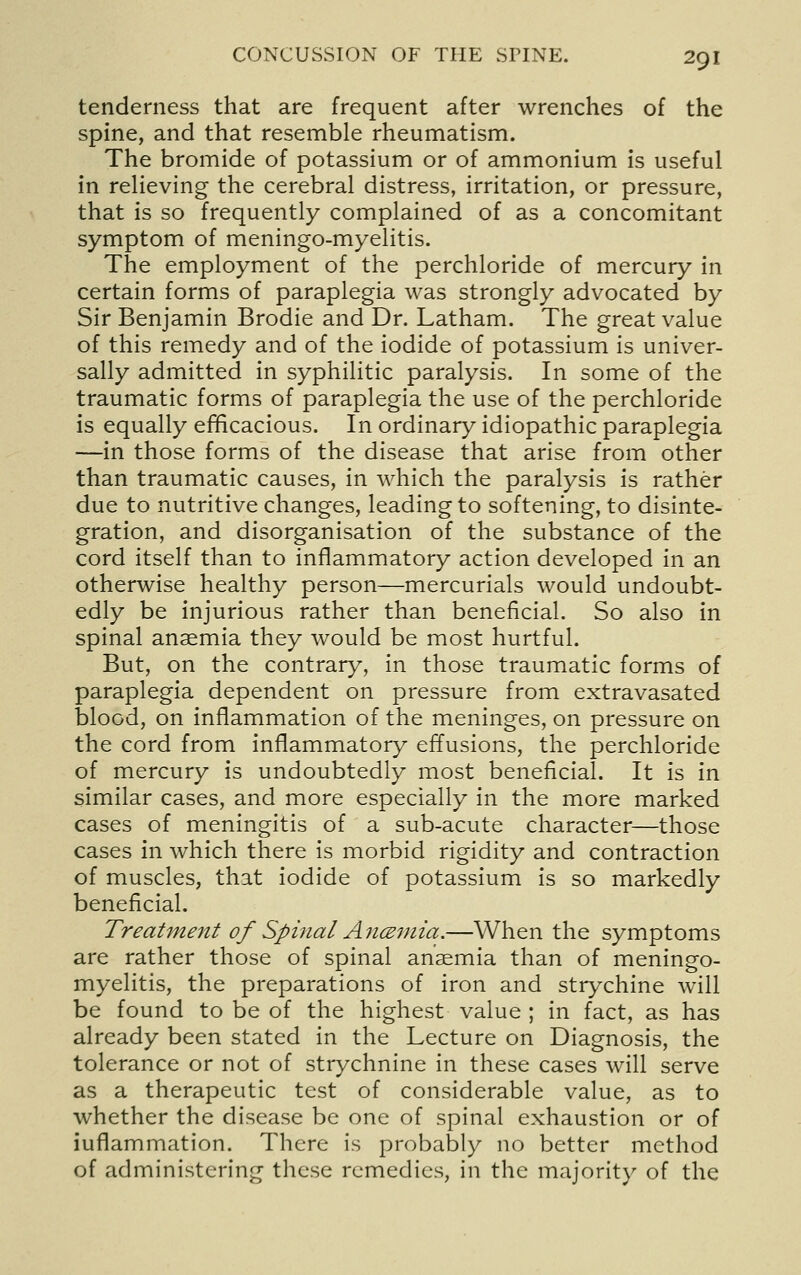 tenderness that are frequent after wrenches of the spine, and that resemble rheumatism. The bromide of potassium or of ammonium is useful in relieving the cerebral distress, irritation, or pressure, that is so frequently complained of as a concomitant symptom of meningo-myelitis. The employment of the perchloride of mercury in certain forms of paraplegia was strongly advocated by Sir Benjamin Brodie and Dr. Latham. The great value of this remedy and of the iodide of potassium is univer- sally admitted in syphilitic paralysis. In some of the traumatic forms of paraplegia the use of the perchloride is equally efficacious. In ordinary idiopathic paraplegia —in those forms of the disease that arise from other than traumatic causes, in which the paralysis is rather due to nutritive changes, leading to softening, to disinte- gration, and disorganisation of the substance of the cord itself than to inflammatory action developed in an otherwise healthy person—mercurials would undoubt- edly be injurious rather than beneficial. So also in spinal anaemia they would be most hurtful. But, on the contrary, in those traumatic forms of paraplegia dependent on pressure from extravasated blood, on inflammation of the meninges, on pressure on the cord from inflammatory effusions, the perchloride of mercury is undoubtedly most beneficial. It is in similar cases, and more especially in the more marked cases of meningitis of a sub-acute character—those cases in which there Is morbid rigidity and contraction of muscles, that Iodide of potassium Is so markedly beneficial. Treatment of Spinal AncEniia.—When the symptoms are rather those of spinal anaemia than of meningo- myelitis, the preparations of iron and strychine will be found to be of the highest value ; in fact, as has already been stated in the Lecture on Diagnosis, the tolerance or not of strychnine in these cases will serve as a therapeutic test of considerable value, as to whether the disease be one of spinal exhaustion or of inflammation. There is probably no better method of administering these remedies, in the majorit}' of the