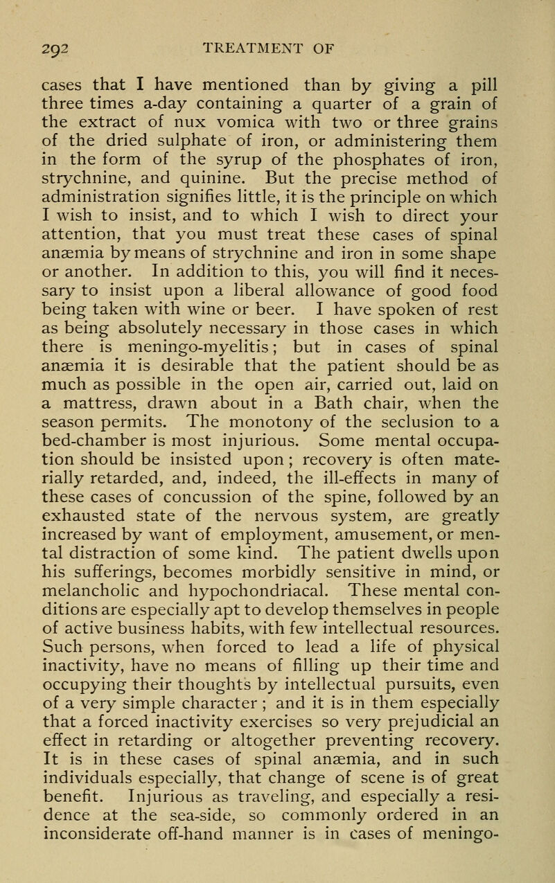 cases that I have mentioned than by giving a pill three times a-day containing a quarter of a grain of the extract of nux vomica with two or three grains of the dried sulphate of iron, or administering them in the form of the syrup of the phosphates of iron, strychnine, and quinine. But the precise method of administration signifies little, it is the principle on which I wish to insist, and to which I wish to direct your attention, that you must treat these cases of spinal anaemia by means of strychnine and iron in some shape or another. In addition to this, you will find it neces- sary to insist upon a liberal allowance of good food being taken with wine or beer. I have spoken of rest as being absolutely necessary in those cases in which there is meningo-myelitis; but in cases of spinal anaemia it is desirable that the patient should be as much as possible in the open air, carried out, laid on a mattress, drawn about in a Bath chair, when the season permits. The monotony of the seclusion to a bed-chamber is most injurious. Some mental occupa- tion should be insisted upon; recovery is often mate- rially retarded, and, indeed, the ill-effects in many of these cases of concussion of the spine, followed by an exhausted state of the nervous system, are greatly increased by want of employment, amusement, or men- tal distraction of some kind. The patient dwells upon his sufferings, becomes morbidly sensitive in mind, or melancholic and hypochondriacal. These mental con- ditions are especially apt to develop themselves in people of active business habits, with few intellectual resources. Such persons, when forced to lead a life of physical inactivity, have no means of filling up their time and occupying their thoughts by intellectual pursuits, even of a very simple character ; and it is in them especially that a forced inactivity exercises so very prejudicial an effect in retarding or altogether preventing recovery. It is in these cases of spinal anaemia, and in such individuals especially, that change of scene is of great benefit. Injurious as traveling, and especially a resi- dence at the sea-side, so commonly ordered in an inconsiderate off-hand manner is in cases of meningo-