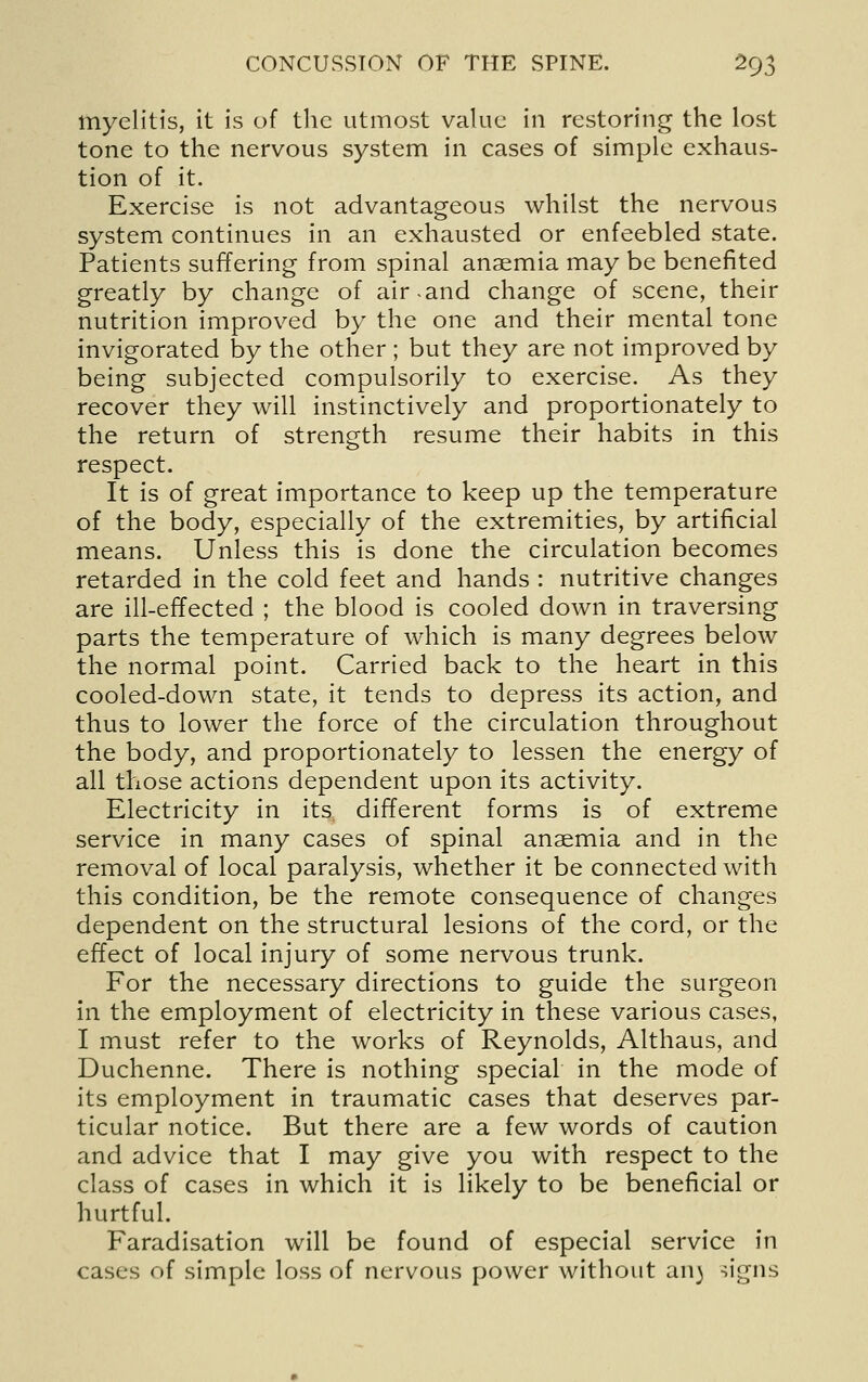 myelitis, it is of the utmost value in restoring the lost tone to the nervous system in cases of simple exhaus- tion of it. Exercise is not advantageous whilst the nervous system continues in an exhausted or enfeebled state. Patients suffering from spinal anaemia may be benefited greatly by change of air-and change of scene, their nutrition improved by the one and their mental tone invigorated by the other ; but they are not improved by being subjected compulsorily to exercise. As they recover they will instinctively and proportionately to the return of strength resume their habits in this respect. It is of great importance to keep up the temperature of the body, especially of the extremities, by artificial means. Unless this is done the circulation becomes retarded in the cold feet and hands : nutritive changes are ill-effected ; the blood is cooled down in traversing parts the temperature of which is many degrees below the normal point. Carried back to the heart in this cooled-down state, it tends to depress its action, and thus to lower the force of the circulation throughout the body, and proportionately to lessen the energy of all those actions dependent upon its activity. Electricity in its different forms is of extreme service in many cases of spinal anaemia and in the removal of local paralysis, whether it be connected with this condition, be the remote consequence of changes dependent on the structural lesions of the cord, or the effect of local injury of some nervous trunk. For the necessary directions to guide the surgeon in the employment of electricity in these various cases, I must refer to the works of Reynolds, Althaus, and Duchenne. There is nothing special in the mode of its employment in traumatic cases that deserves par- ticular notice. But there are a few words of caution and advice that I may give you with respect to the class of cases in which it is likely to be beneficial or hurtful. Faradisation will be found of especial service in cases of simple loss of nervous power without an) -^igns