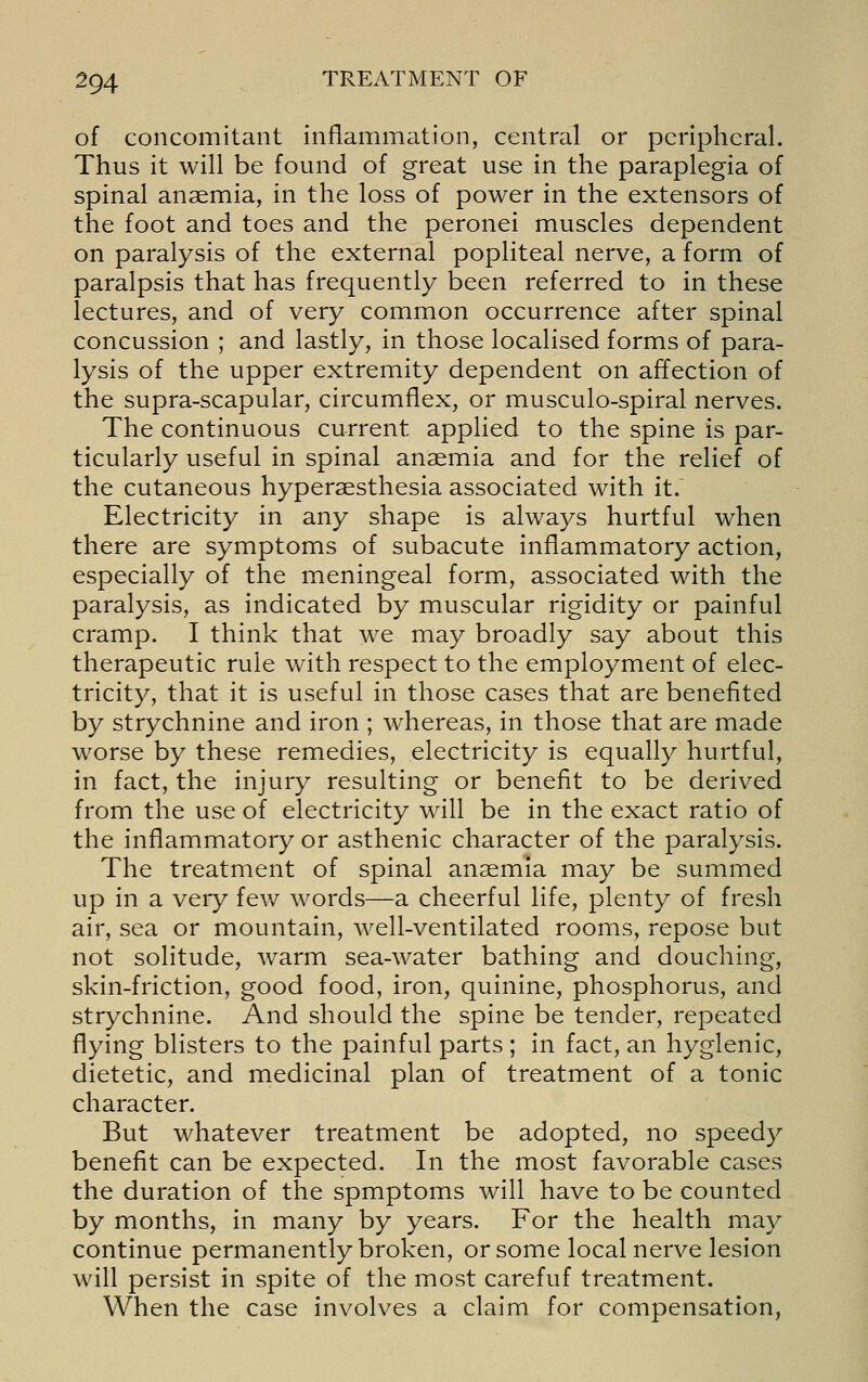 of concomitant inflammation, central or peripheral. Thus it will be found of great use in the paraplegia of spinal anaemia, in the loss of power in the extensors of the foot and toes and the peronei muscles dependent on paralysis of the external popliteal nerve, a form of paralpsis that has frequently been referred to in these lectures, and of very common occurrence after spinal concussion ; and lastly, in those localised forms of para- lysis of the upper extremity dependent on affection of the supra-scapular, circumflex, or musculo-spiral nerves. The continuous current applied to the spine is par- ticularly useful in spinal anaemia and for the relief of the cutaneous hyperaesthesia associated with it. Electricity in any shape is always hurtful when there are symptoms of subacute inflammatory action, especially of the meningeal form, associated with the paralysis, as indicated by muscular rigidity or painful cramp. I think that we may broadly say about this therapeutic rule with respect to the employment of elec- tricity, that it is useful in those cases that are benefited by strychnine and iron ; whereas, in those that are made worse by these remedies, electricity is equally hurtful, in fact, the injury resulting or benefit to be derived from the use of electricity will be in the exact ratio of the inflammatory or asthenic character of the paralysis. The treatment of spinal anaemia may be summed up in a very fev/ words—a cheerful life, plenty of fresh air, sea or mountain, well-ventilated rooms, repose but not solitude, warm sea-water bathing and douching, skin-friction, good food, iron, quinine, phosphorus, and strychnine. And should the spine be tender, repeated flying blisters to the painful parts ; in fact, an hygienic, dietetic, and medicinal plan of treatment of a tonic character. But whatever treatment be adopted, no speedy benefit can be expected. In the most favorable cases the duration of the spmptoms will have to be counted by months, in many by years. For the health may continue permanently broken, or some local nerve lesion will persist in spite of the most carefuf treatment. When the case involves a claim for compensation,