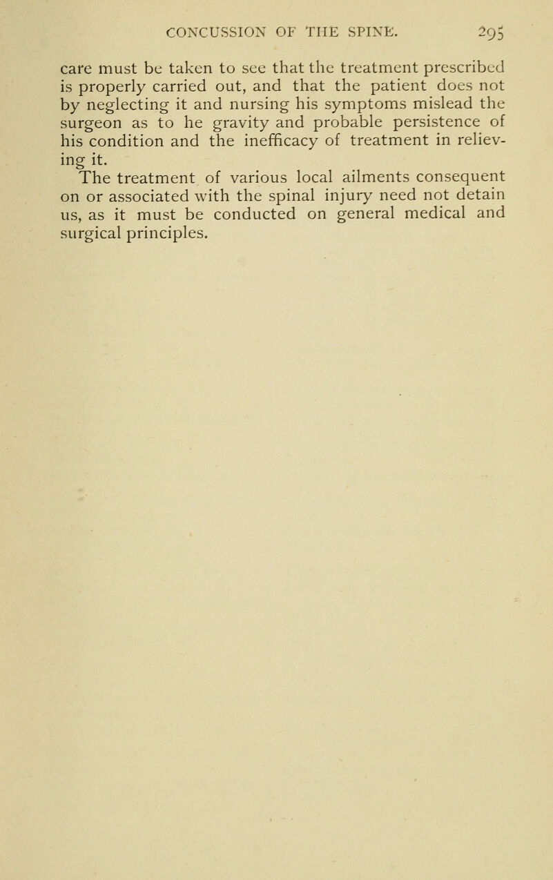 care must be taken to see that the treatment prescribed is properly carried out, and that the patient does not by neglecting it and nursing his symptoms mislead the surgeon as to he gravity and probable persistence of his condition and the inefficacy of treatment in reliev- ing it. The treatment of various local ailments consequent on or associated with the spinal injury need not detain us, as it must be conducted on general medical and surgical principles.